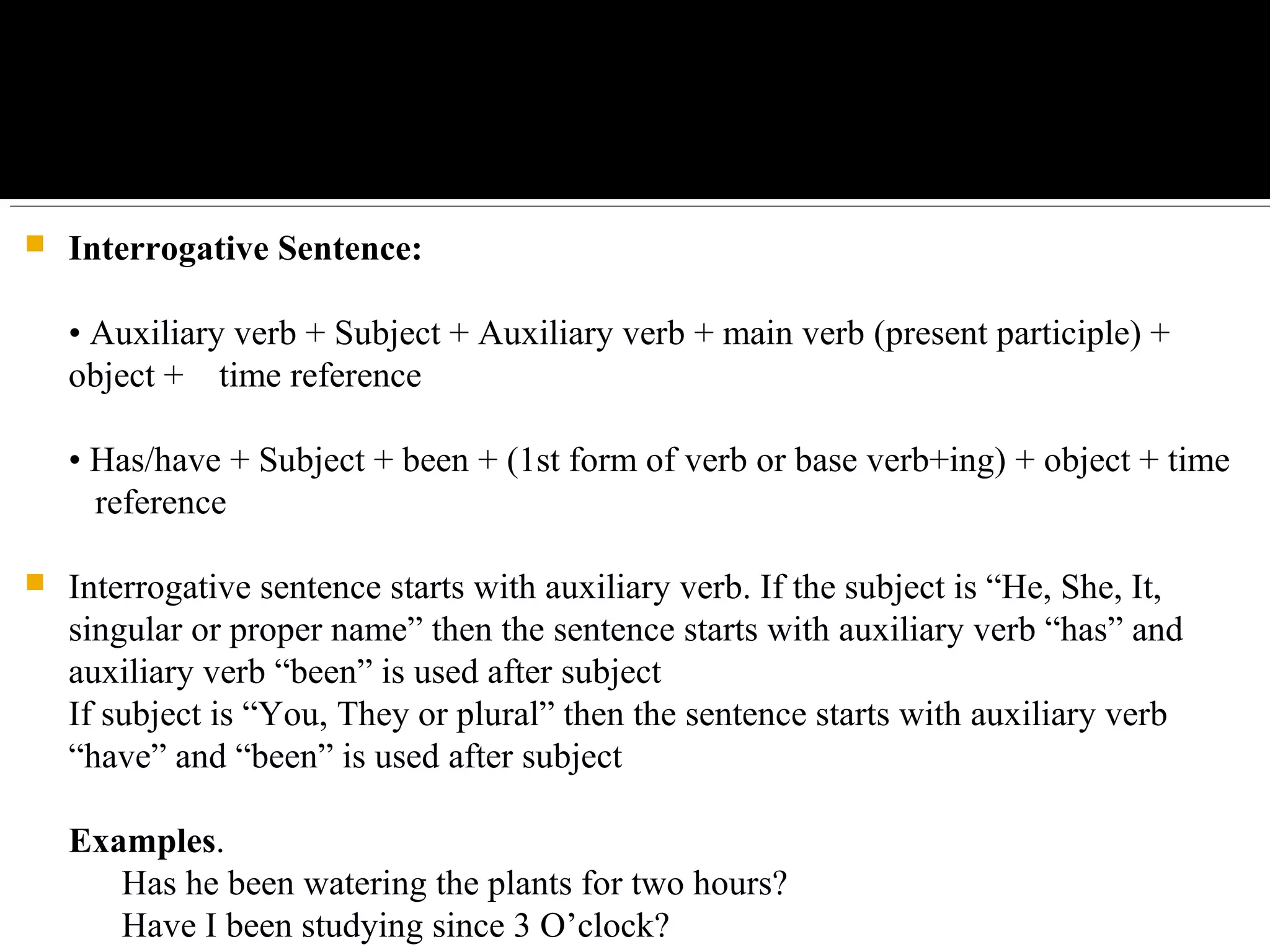  Interrogative Sentence:
• Auxiliary verb + Subject + Auxiliary verb + main verb (present participle) + 
object +    time reference
• Has/have + Subject + been + (1st form of verb or base verb+ing) + object + time 
   reference
 Interrogative sentence starts with auxiliary verb. If the subject is “He, She, It, 
singular or proper name” then the sentence starts with auxiliary verb “has” and 
auxiliary verb “been” is used after subject
If subject is “You, They or plural” then the sentence starts with auxiliary verb 
“have” and “been” is used after subject
Examples.
      Has he been watering the plants for two hours?
      Have I been studying since 3 O’clock?
 
