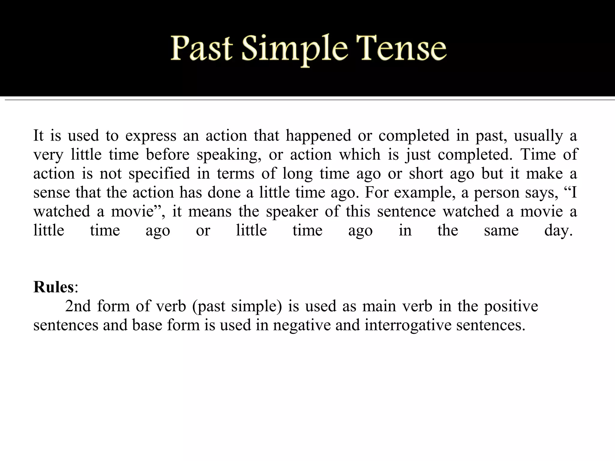It is used to express an action that happened or completed in past, usually a 
very  little  time  before  speaking,  or  action  which  is  just  completed.  Time  of 
action is not specified in terms of long time ago or short ago but it make a 
sense that the action has done a little time ago. For example, a person says, “I 
watched a movie”, it means the speaker of this sentence watched a movie a 
little  time  ago  or  little  time  ago  in  the  same  day. 
Rules:
2nd form of verb (past simple) is used as main verb in the positive 
sentences and base form is used in negative and interrogative sentences.
 