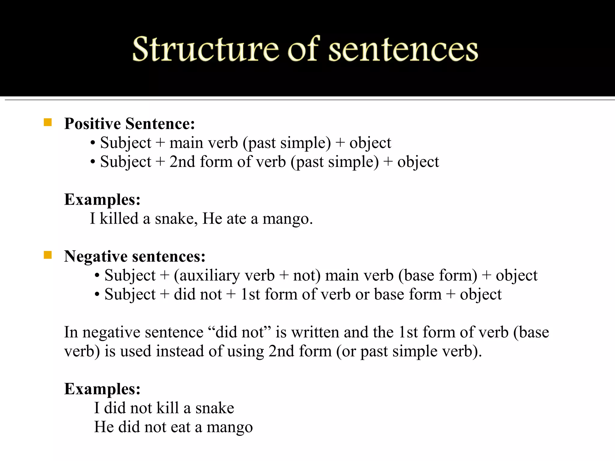  Positive Sentence:
      • Subject + main verb (past simple) + object
      • Subject + 2nd form of verb (past simple) + object
Examples:
      I killed a snake, He ate a mango.
 Negative sentences:
       • Subject + (auxiliary verb + not) main verb (base form) + object
       • Subject + did not + 1st form of verb or base form + object
In negative sentence “did not” is written and the 1st form of verb (base 
verb) is used instead of using 2nd form (or past simple verb).
Examples:
       I did not kill a snake
       He did not eat a mango
 
