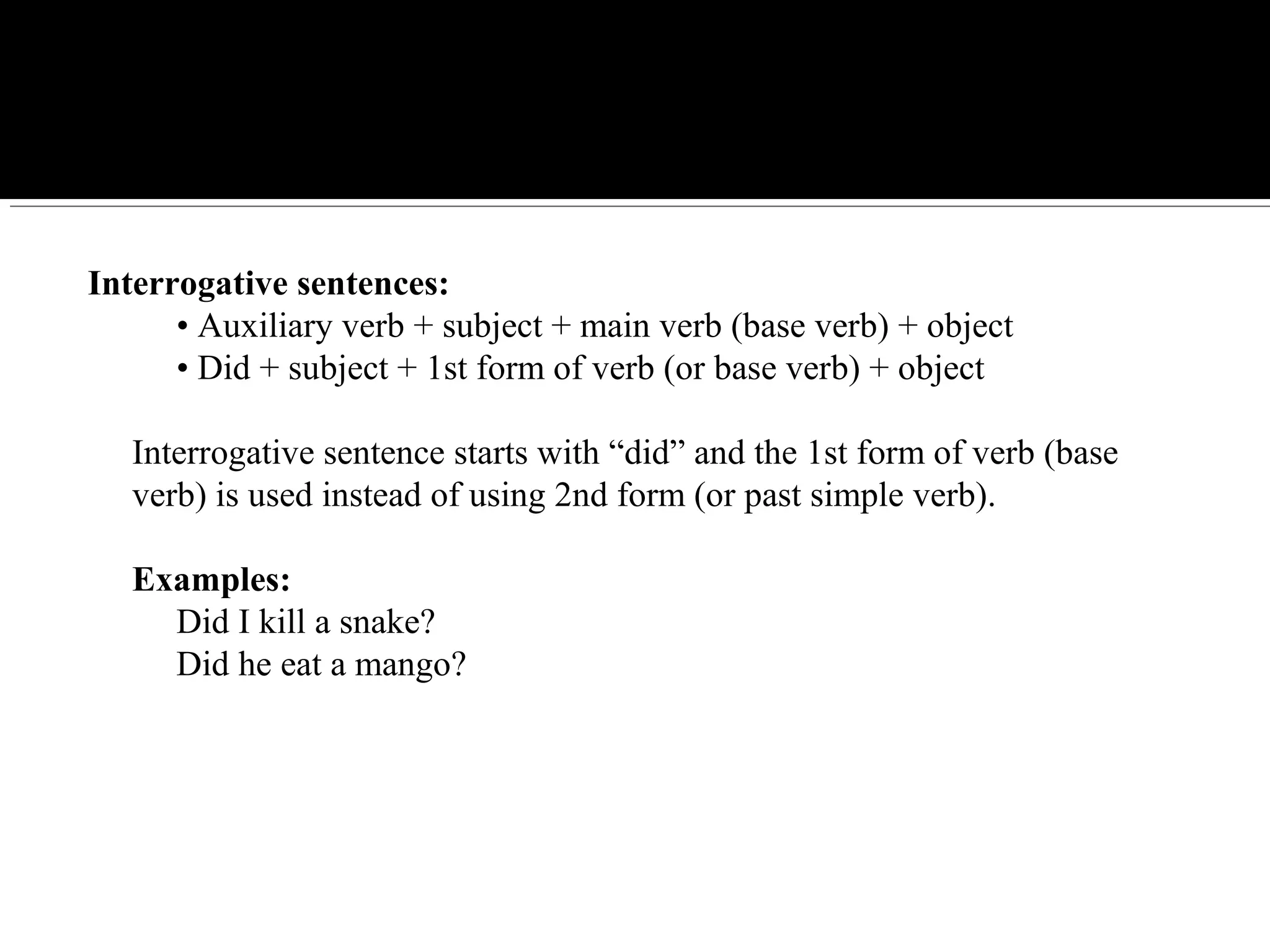 Interrogative sentences:
     • Auxiliary verb + subject + main verb (base verb) + object
     • Did + subject + 1st form of verb (or base verb) + object
Interrogative sentence starts with “did” and the 1st form of verb (base 
verb) is used instead of using 2nd form (or past simple verb).
Examples:
     Did I kill a snake?
     Did he eat a mango?
 