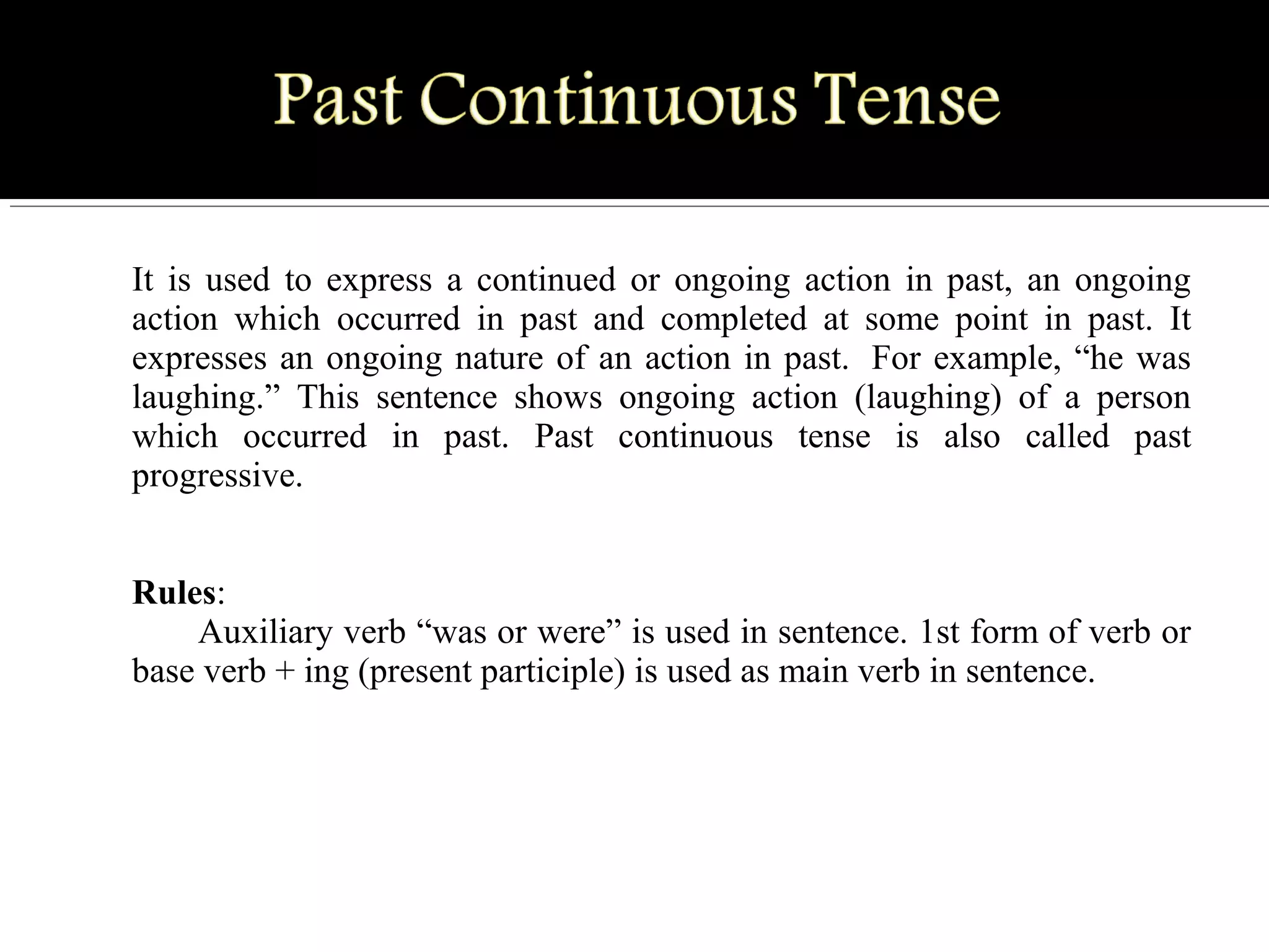 It  is  used  to  express  a  continued  or  ongoing  action  in  past,  an  ongoing 
action  which  occurred  in  past  and  completed  at  some  point  in  past.  It 
expresses an ongoing nature of an action in past.  For example, “he was 
laughing.”  This  sentence  shows  ongoing  action  (laughing)  of  a  person 
which  occurred  in  past.  Past  continuous  tense  is  also  called  past 
progressive.  
 
Rules: 
Auxiliary verb “was or were” is used in sentence. 1st form of verb or 
base verb + ing (present participle) is used as main verb in sentence.
 