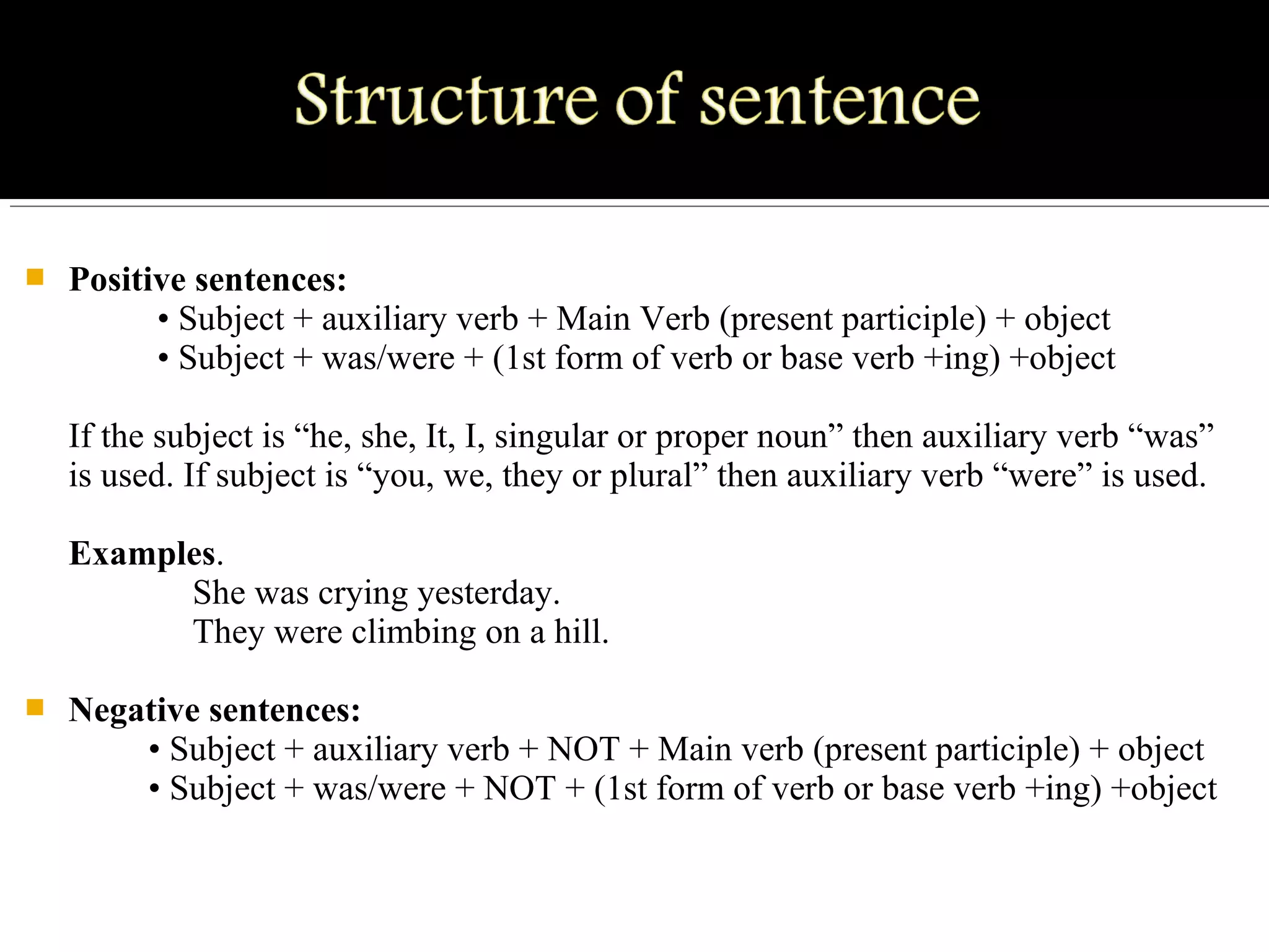  Positive sentences:
          • Subject + auxiliary verb + Main Verb (present participle) + object
          • Subject + was/were + (1st form of verb or base verb +ing) +object
If the subject is “he, she, It, I, singular or proper noun” then auxiliary verb “was” 
is used. If subject is “you, we, they or plural” then auxiliary verb “were” is used.
Examples.
              She was crying yesterday.
              They were climbing on a hill.
 Negative sentences:
         • Subject + auxiliary verb + NOT + Main verb (present participle) + object
         • Subject + was/were + NOT + (1st form of verb or base verb +ing) +object
 