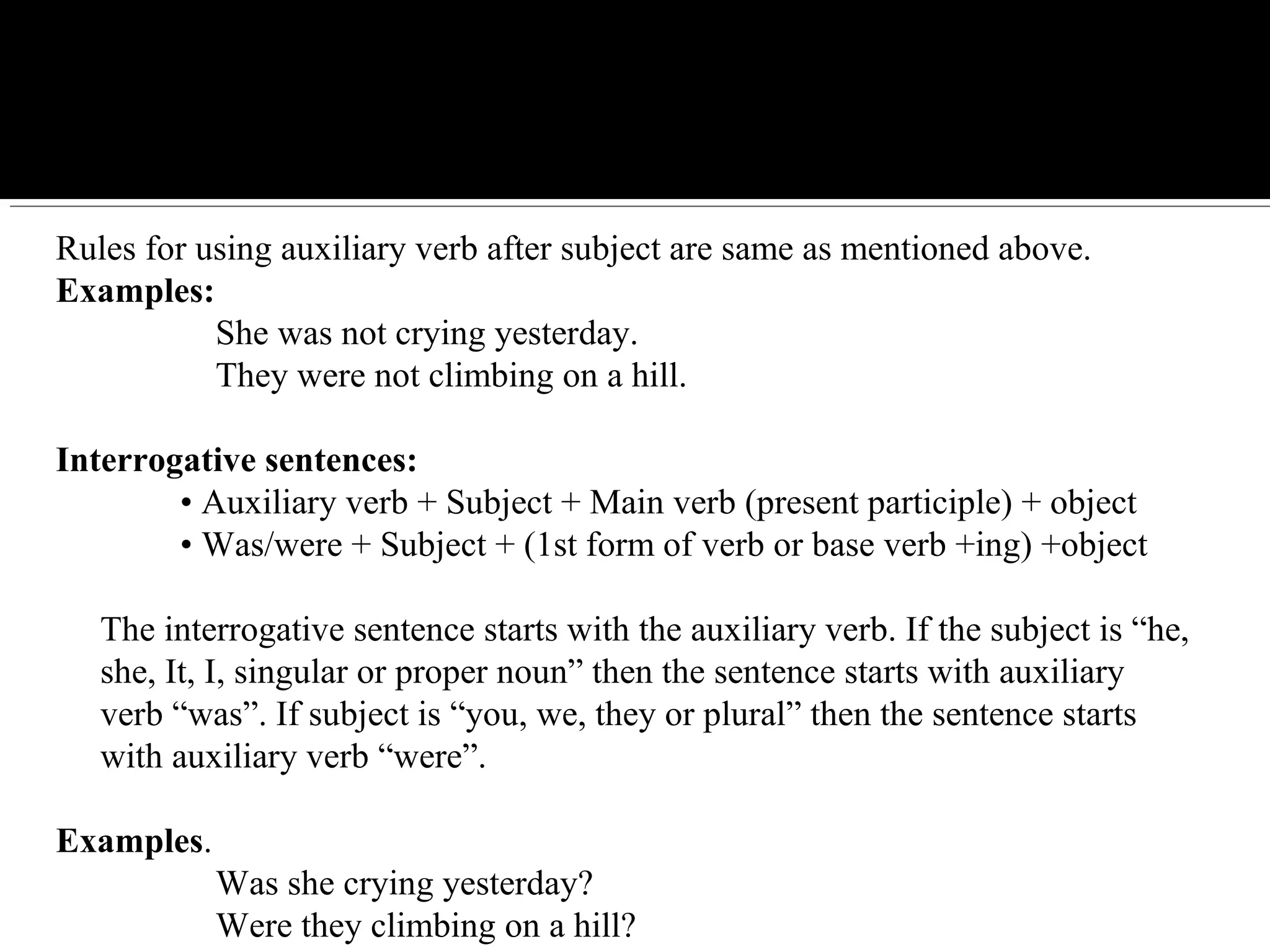 Rules for using auxiliary verb after subject are same as mentioned above.
Examples:
She was not crying yesterday.
They were not climbing on a hill.
Interrogative sentences:
• Auxiliary verb + Subject + Main verb (present participle) + object
• Was/were + Subject + (1st form of verb or base verb +ing) +object
The interrogative sentence starts with the auxiliary verb. If the subject is “he,
she, It, I, singular or proper noun” then the sentence starts with auxiliary
verb “was”. If subject is “you, we, they or plural” then the sentence starts
with auxiliary verb “were”.
Examples.
Was she crying yesterday?
Were they climbing on a hill?
 