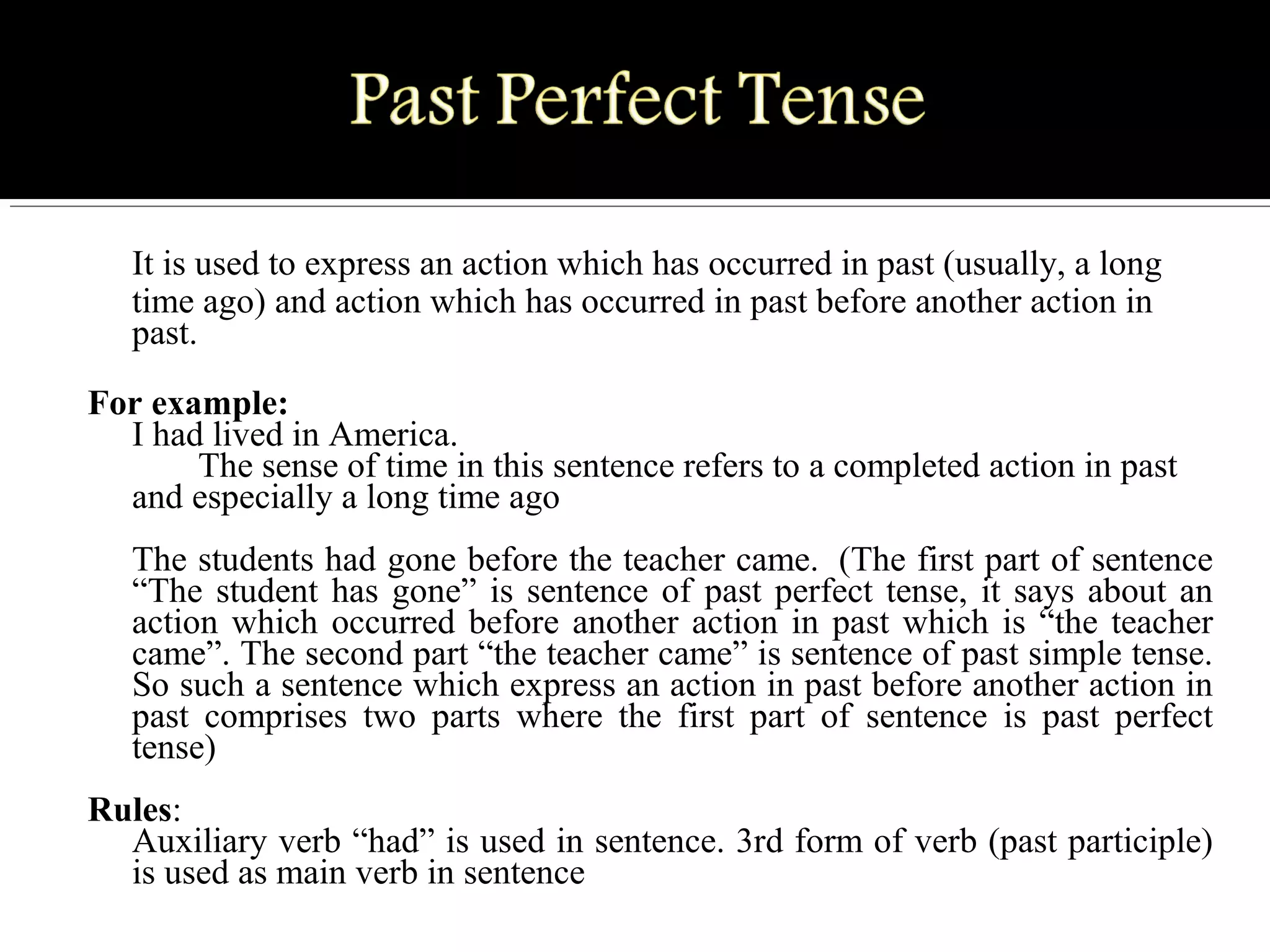 It is used to express an action which has occurred in past (usually, a long
time ago) and action which has occurred in past before another action in
past.
For example:
I had lived in America.
The sense of time in this sentence refers to a completed action in past
and especially a long time ago
The students had gone before the teacher came. (The first part of sentence
“The student has gone” is sentence of past perfect tense, it says about an
action which occurred before another action in past which is “the teacher
came”. The second part “the teacher came” is sentence of past simple tense.
So such a sentence which express an action in past before another action in
past comprises two parts where the first part of sentence is past perfect
tense)
Rules:
Auxiliary verb “had” is used in sentence. 3rd form of verb (past participle)
is used as main verb in sentence
 