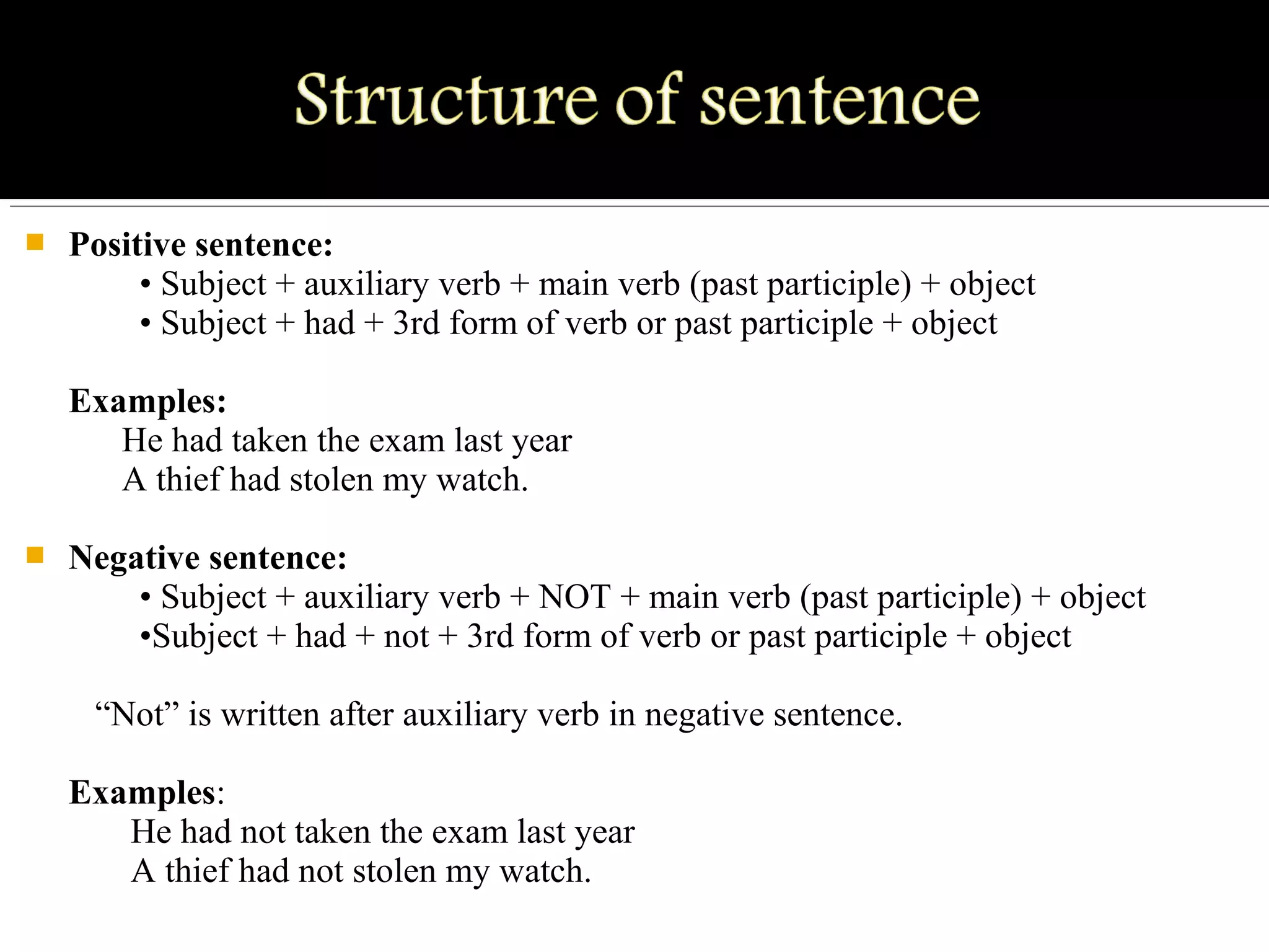  Positive sentence:
• Subject + auxiliary verb + main verb (past participle) + object
• Subject + had + 3rd form of verb or past participle + object
Examples:
He had taken the exam last year
A thief had stolen my watch.
 Negative sentence:
• Subject + auxiliary verb + NOT + main verb (past participle) + object
•Subject + had + not + 3rd form of verb or past participle + object
“Not” is written after auxiliary verb in negative sentence.
Examples:
He had not taken the exam last year
A thief had not stolen my watch.
 