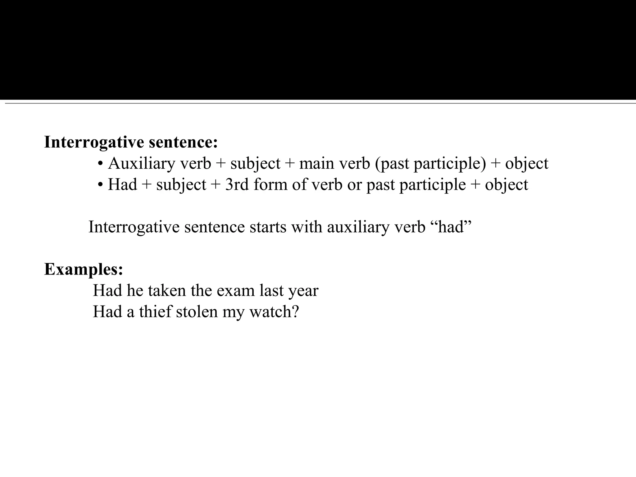 Interrogative sentence:
• Auxiliary verb + subject + main verb (past participle) + object
• Had + subject + 3rd form of verb or past participle + object
Interrogative sentence starts with auxiliary verb “had”
Examples:
Had he taken the exam last year
Had a thief stolen my watch?
 