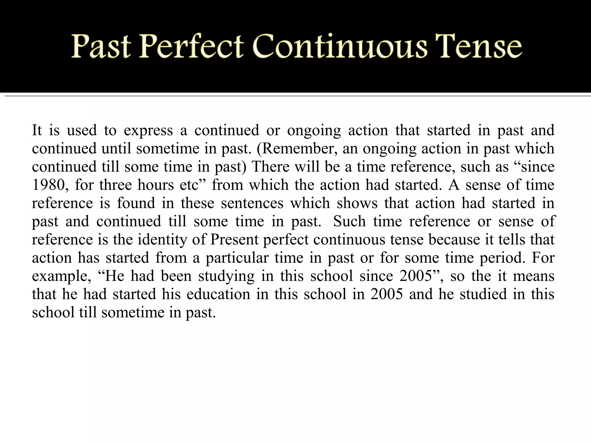 It is used to express a continued or ongoing action that started in past and
continued until sometime in past. (Remember, an ongoing action in past which
continued till some time in past) There will be a time reference, such as “since
1980, for three hours etc” from which the action had started. A sense of time
reference is found in these sentences which shows that action had started in
past and continued till some time in past. Such time reference or sense of
reference is the identity of Present perfect continuous tense because it tells that
action has started from a particular time in past or for some time period. For
example, “He had been studying in this school since 2005”, so the it means
that he had started his education in this school in 2005 and he studied in this
school till sometime in past.
 