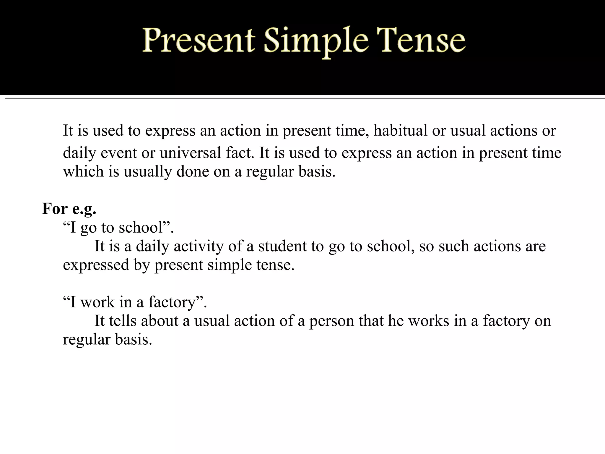 It is used to express an action in present time, habitual or usual actions or
daily event or universal fact. It is used to express an action in present time
which is usually done on a regular basis.
For e.g.
“I go to school”.
It is a daily activity of a student to go to school, so such actions are
expressed by present simple tense.
“I work in a factory”.
It tells about a usual action of a person that he works in a factory on
regular basis.
 