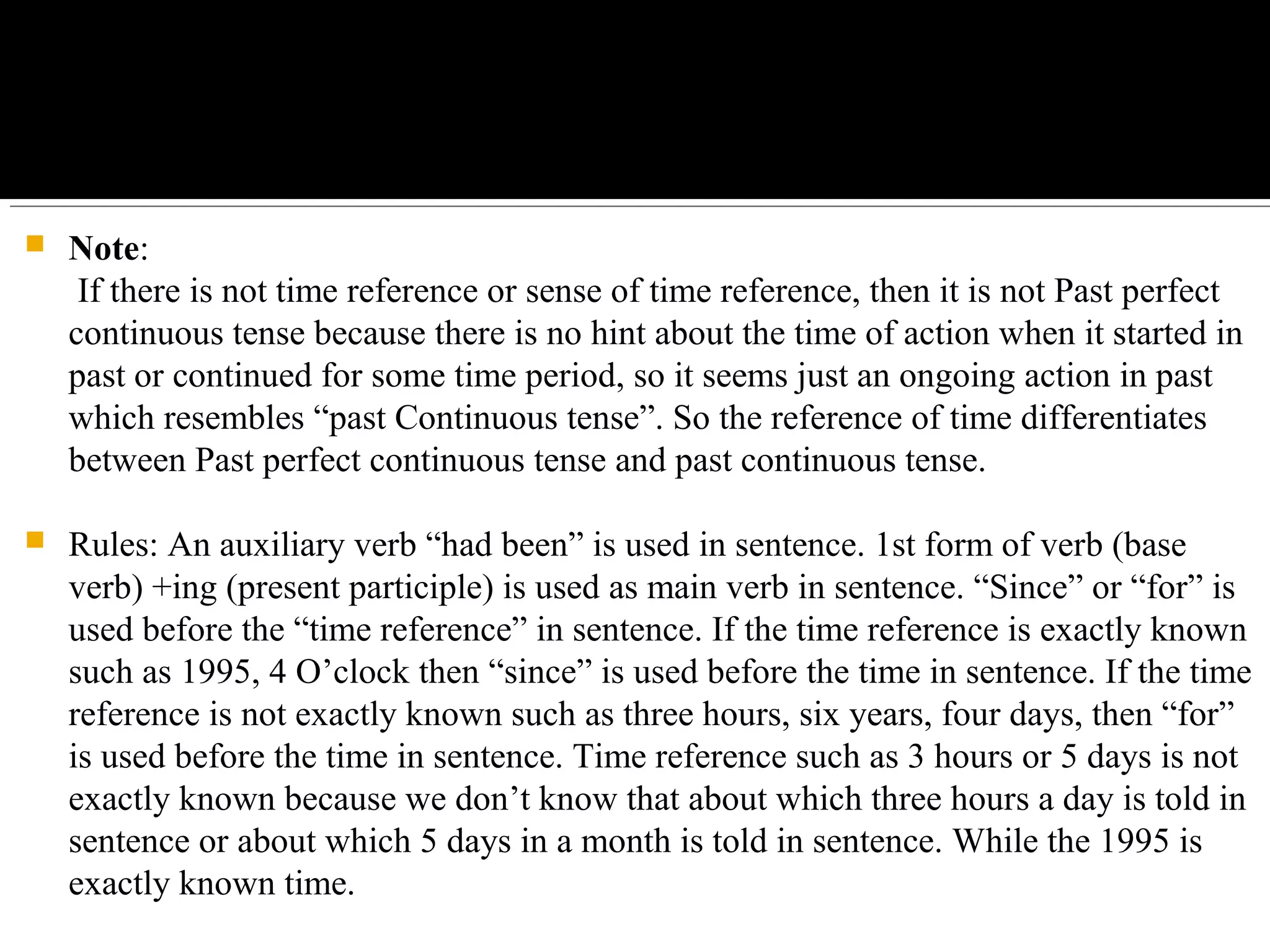  Note:
If there is not time reference or sense of time reference, then it is not Past perfect
continuous tense because there is no hint about the time of action when it started in
past or continued for some time period, so it seems just an ongoing action in past
which resembles “past Continuous tense”. So the reference of time differentiates
between Past perfect continuous tense and past continuous tense.
 Rules: An auxiliary verb “had been” is used in sentence. 1st form of verb (base
verb) +ing (present participle) is used as main verb in sentence. “Since” or “for” is
used before the “time reference” in sentence. If the time reference is exactly known
such as 1995, 4 O’clock then “since” is used before the time in sentence. If the time
reference is not exactly known such as three hours, six years, four days, then “for”
is used before the time in sentence. Time reference such as 3 hours or 5 days is not
exactly known because we don’t know that about which three hours a day is told in
sentence or about which 5 days in a month is told in sentence. While the 1995 is
exactly known time.
 