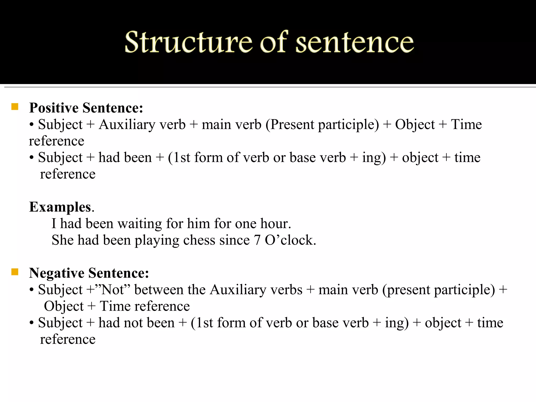  Positive Sentence:
• Subject + Auxiliary verb + main verb (Present participle) + Object + Time
reference
• Subject + had been + (1st form of verb or base verb + ing) + object + time
reference
Examples.
I had been waiting for him for one hour.
She had been playing chess since 7 O’clock.
 Negative Sentence:
• Subject +”Not” between the Auxiliary verbs + main verb (present participle) +
Object + Time reference
• Subject + had not been + (1st form of verb or base verb + ing) + object + time
reference
 