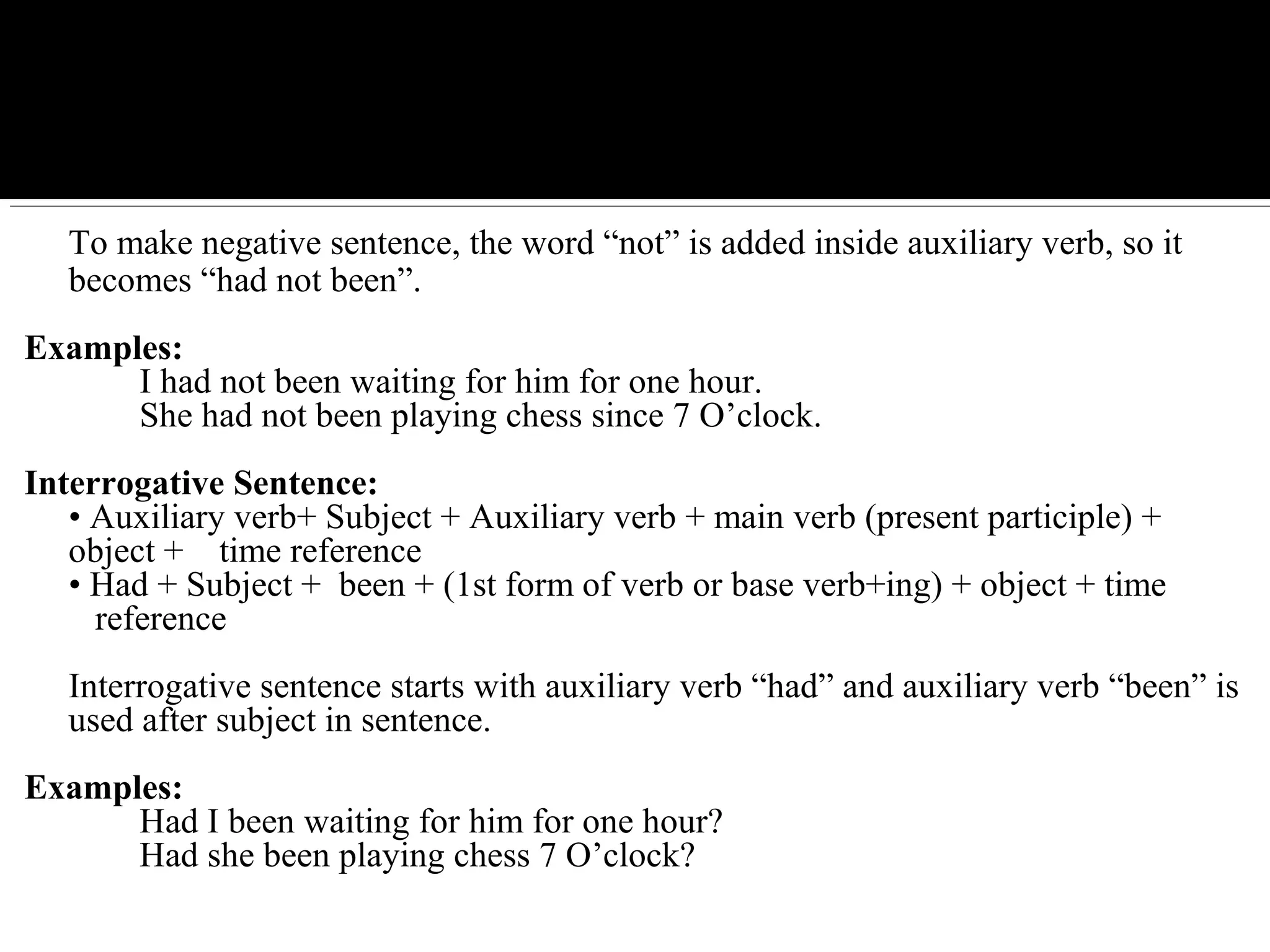 To make negative sentence, the word “not” is added inside auxiliary verb, so it
becomes “had not been”.
Examples:
I had not been waiting for him for one hour.
She had not been playing chess since 7 O’clock.
Interrogative Sentence:
• Auxiliary verb+ Subject + Auxiliary verb + main verb (present participle) +
object + time reference
• Had + Subject + been + (1st form of verb or base verb+ing) + object + time
reference
Interrogative sentence starts with auxiliary verb “had” and auxiliary verb “been” is
used after subject in sentence.
Examples:
Had I been waiting for him for one hour?
Had she been playing chess 7 O’clock?
 