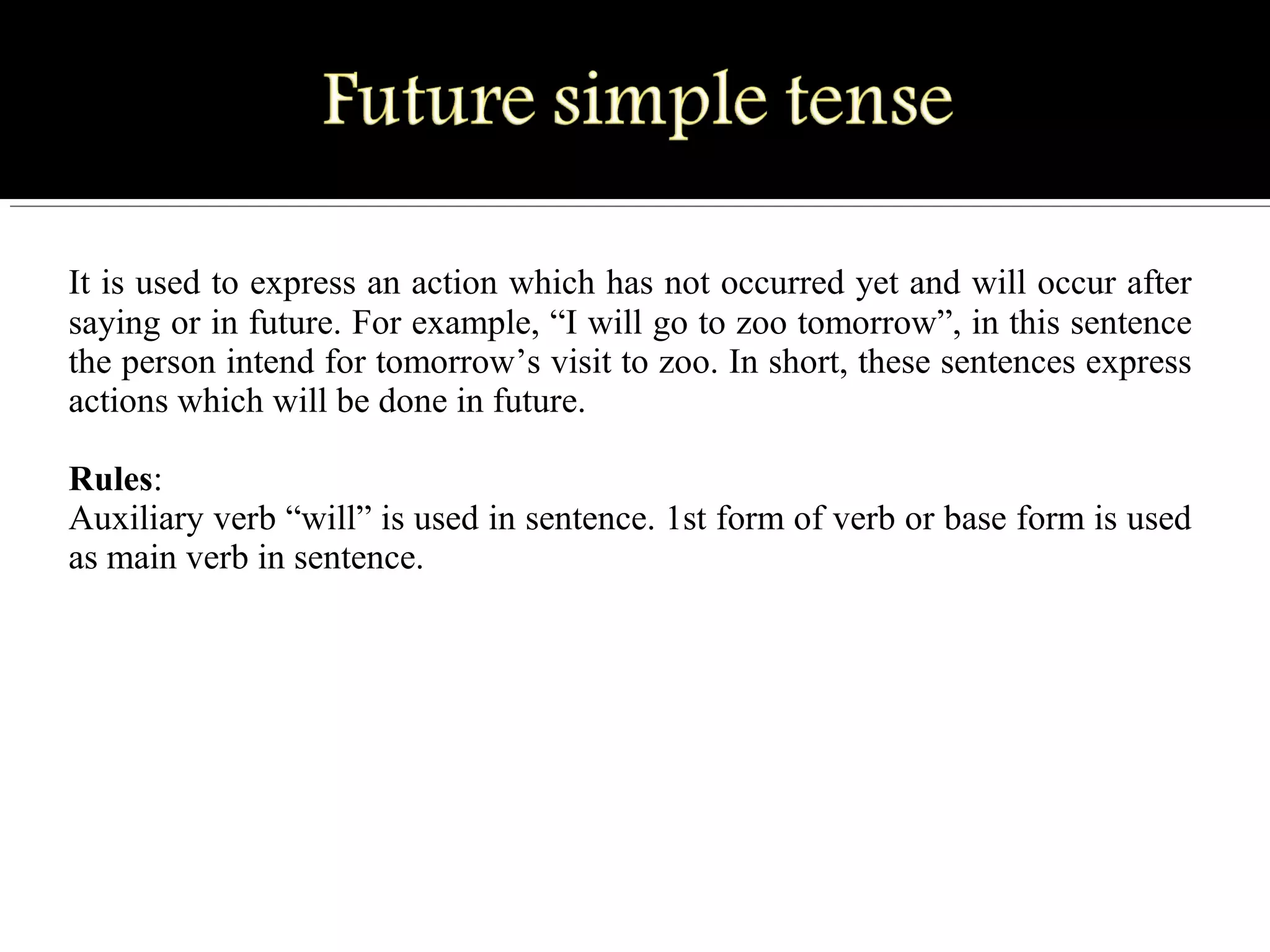 It is used to express an action which has not occurred yet and will occur after
saying or in future. For example, “I will go to zoo tomorrow”, in this sentence
the person intend for tomorrow’s visit to zoo. In short, these sentences express
actions which will be done in future.
Rules:
Auxiliary verb “will” is used in sentence. 1st form of verb or base form is used
as main verb in sentence.
 