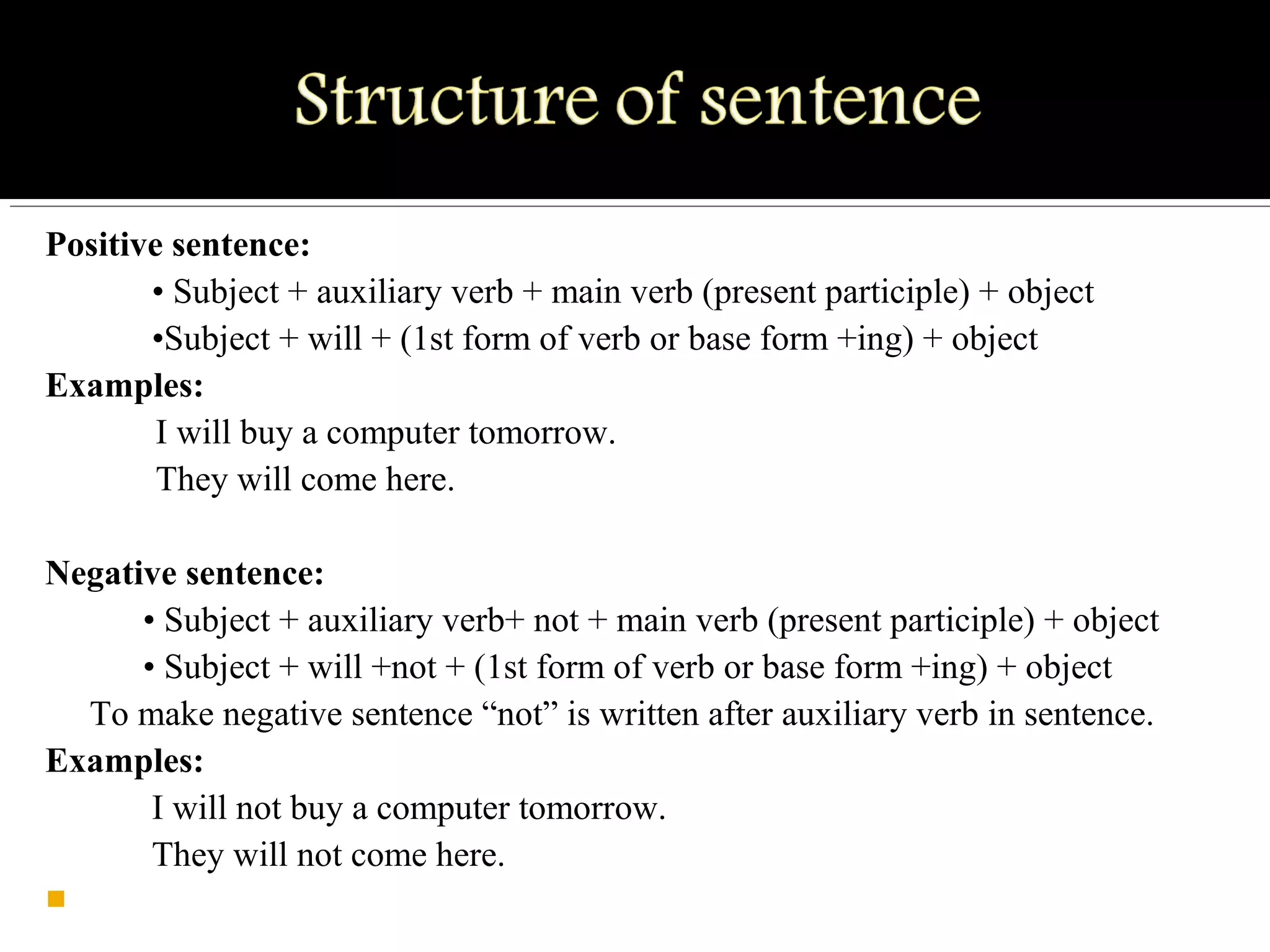 Positive sentence:
• Subject + auxiliary verb + main verb (present participle) + object
•Subject + will + (1st form of verb or base form +ing) + object
Examples:
I will buy a computer tomorrow.
They will come here.
Negative sentence:
• Subject + auxiliary verb+ not + main verb (present participle) + object
• Subject + will +not + (1st form of verb or base form +ing) + object
To make negative sentence “not” is written after auxiliary verb in sentence.
Examples:
I will not buy a computer tomorrow.
They will not come here.

 