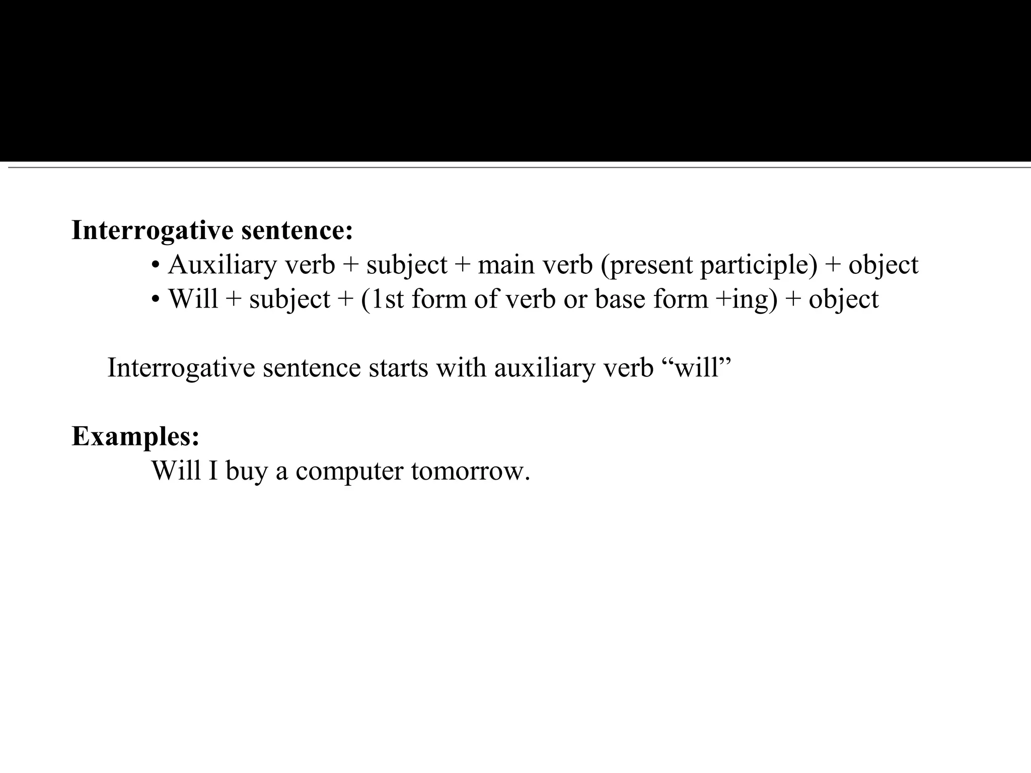 Interrogative sentence:
• Auxiliary verb + subject + main verb (present participle) + object
• Will + subject + (1st form of verb or base form +ing) + object
Interrogative sentence starts with auxiliary verb “will”
Examples:
Will I buy a computer tomorrow.
 