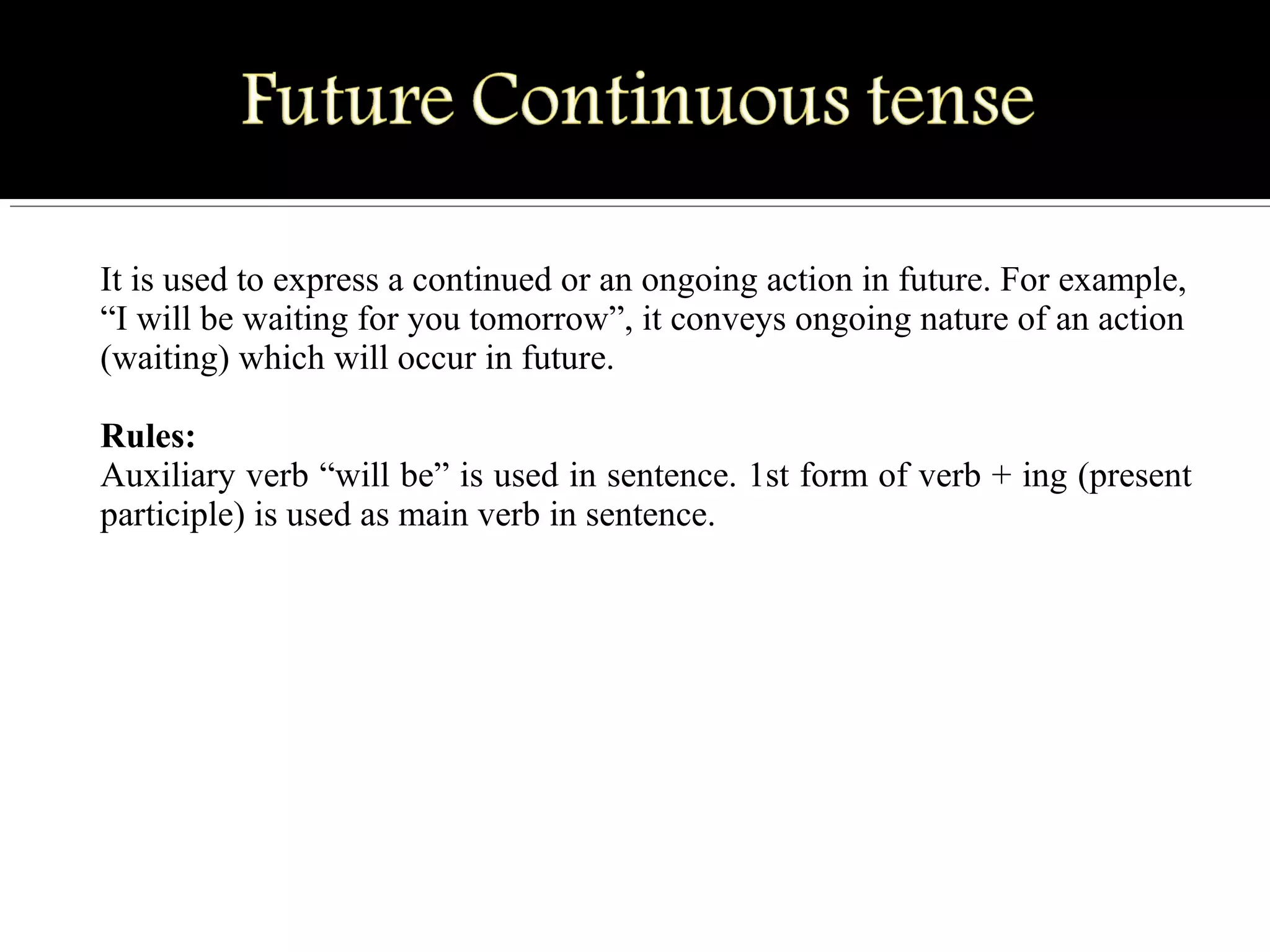 It is used to express a continued or an ongoing action in future. For example,
“I will be waiting for you tomorrow”, it conveys ongoing nature of an action
(waiting) which will occur in future.
Rules:
Auxiliary verb “will be” is used in sentence. 1st form of verb + ing (present
participle) is used as main verb in sentence.
 