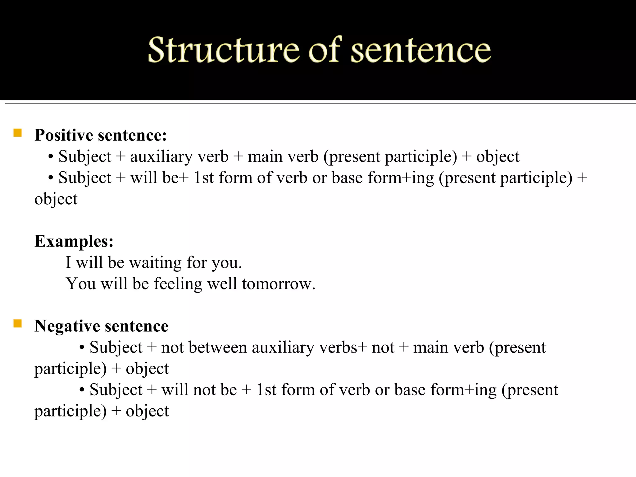  Positive sentence:
   • Subject + auxiliary verb + main verb (present participle) + object
   • Subject + will be+ 1st form of verb or base form+ing (present participle) + 
object
Examples:
       I will be waiting for you.
       You will be feeling well tomorrow.
 Negative sentence
          • Subject + not between auxiliary verbs+ not + main verb (present 
participle) + object
          • Subject + will not be + 1st form of verb or base form+ing (present 
participle) + object 
 