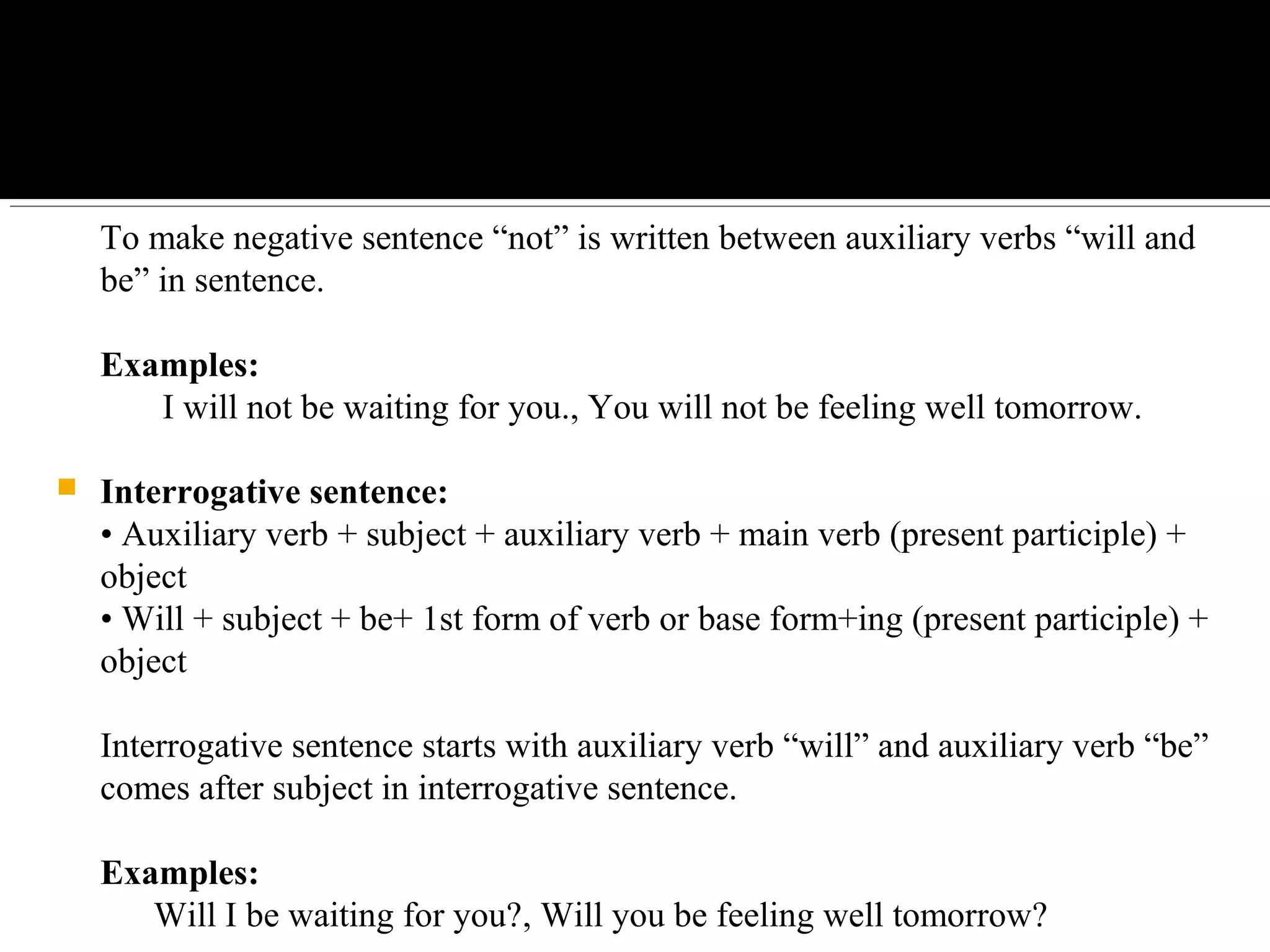To make negative sentence “not” is written between auxiliary verbs “will and 
be” in sentence.
Examples:
       I will not be waiting for you., You will not be feeling well tomorrow.
 Interrogative sentence:
• Auxiliary verb + subject + auxiliary verb + main verb (present participle) + 
object
• Will + subject + be+ 1st form of verb or base form+ing (present participle) + 
object
Interrogative sentence starts with auxiliary verb “will” and auxiliary verb “be” 
comes after subject in interrogative sentence.
Examples:
      Will I be waiting for you?, Will you be feeling well tomorrow?
 