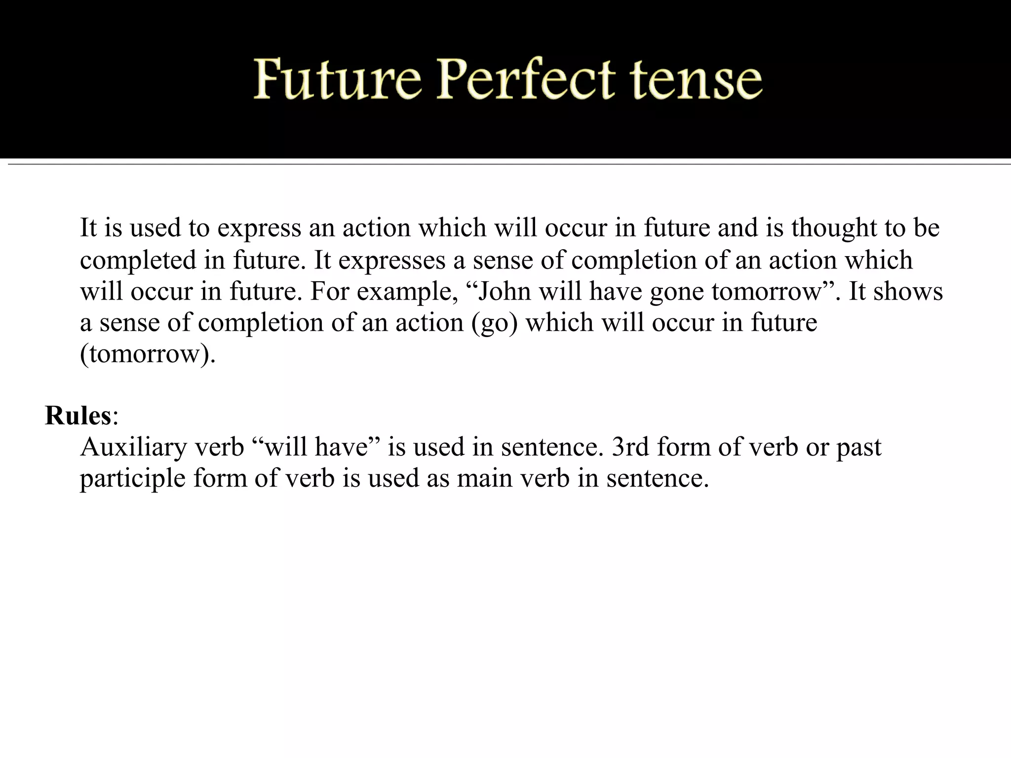 It is used to express an action which will occur in future and is thought to be 
completed in future. It expresses a sense of completion of an action which 
will occur in future. For example, “John will have gone tomorrow”. It shows 
a sense of completion of an action (go) which will occur in future 
(tomorrow).
Rules:
Auxiliary verb “will have” is used in sentence. 3rd form of verb or past 
participle form of verb is used as main verb in sentence.
 