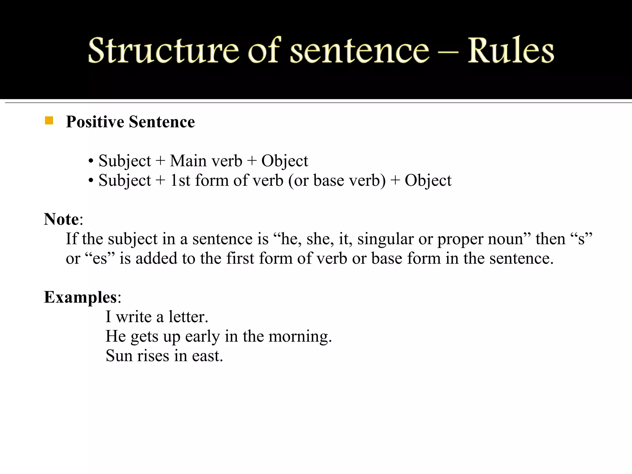  Positive Sentence
• Subject + Main verb + Object
• Subject + 1st form of verb (or base verb) + Object
Note:
If the subject in a sentence is “he, she, it, singular or proper noun” then “s”
or “es” is added to the first form of verb or base form in the sentence.
Examples:
I write a letter.
He gets up early in the morning.
Sun rises in east.
 