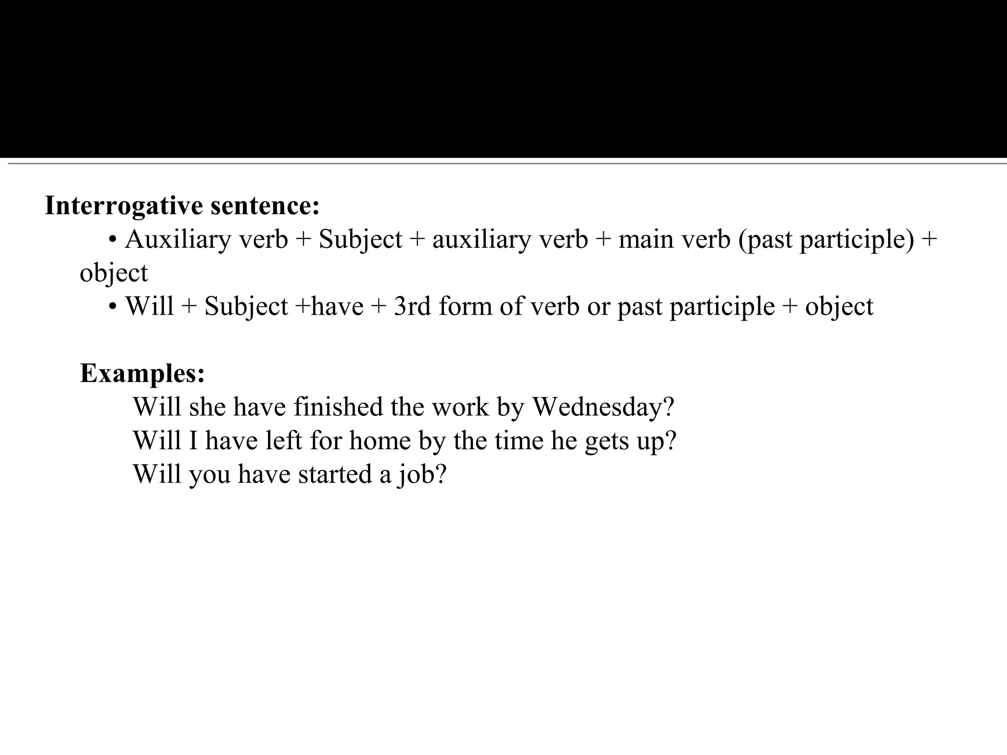 Interrogative sentence:
    • Auxiliary verb + Subject + auxiliary verb + main verb (past participle) + 
object
    • Will + Subject +have + 3rd form of verb or past participle + object
Examples:
Will she have finished the work by Wednesday?
Will I have left for home by the time he gets up?
Will you have started a job?
 