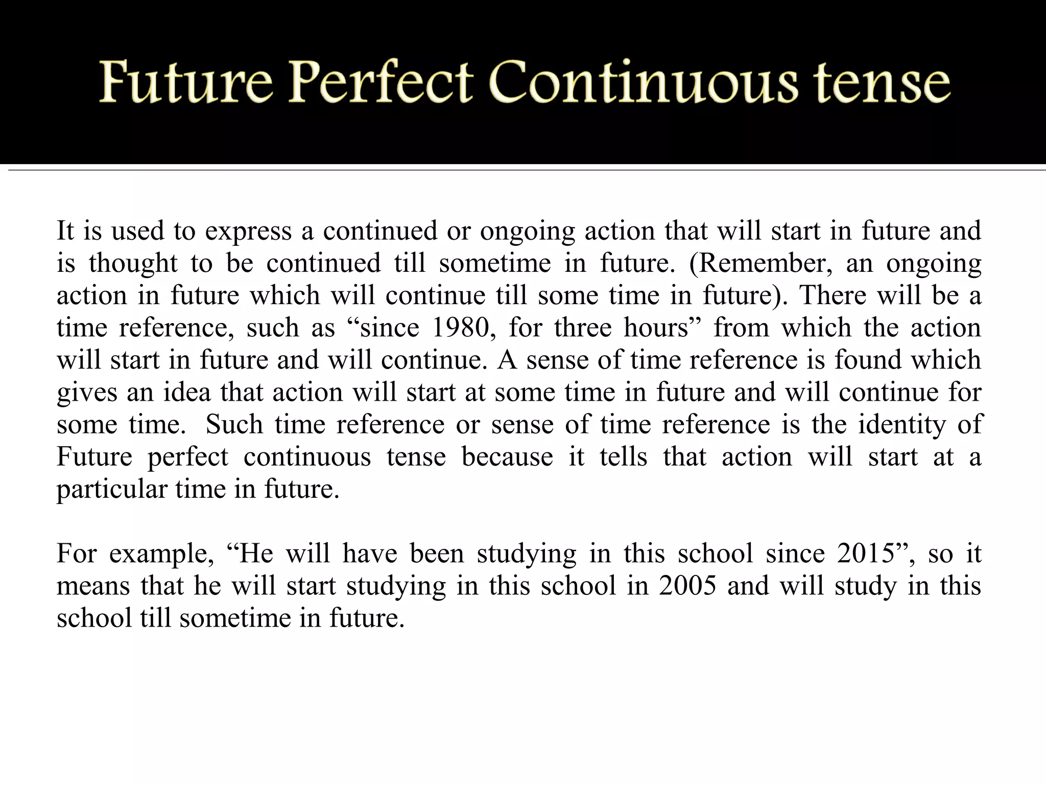 It is used to express a continued or ongoing action that will start in future and 
is  thought  to  be  continued  till  sometime  in  future.  (Remember,  an  ongoing 
action in future which will continue till some time in future). There will be a 
time reference, such as “since 1980, for three hours” from which the action 
will start in future and will continue. A sense of time reference is found which 
gives an idea that action will start at some time in future and will continue for 
some time.  Such time reference or sense of time reference is the identity of 
Future  perfect  continuous  tense  because  it  tells  that  action  will  start  at  a 
particular time in future. 
For  example,  “He  will  have  been  studying  in  this  school  since  2015”,  so  it 
means that he will start studying in this school in 2005 and will study in this 
school till sometime in future.
 