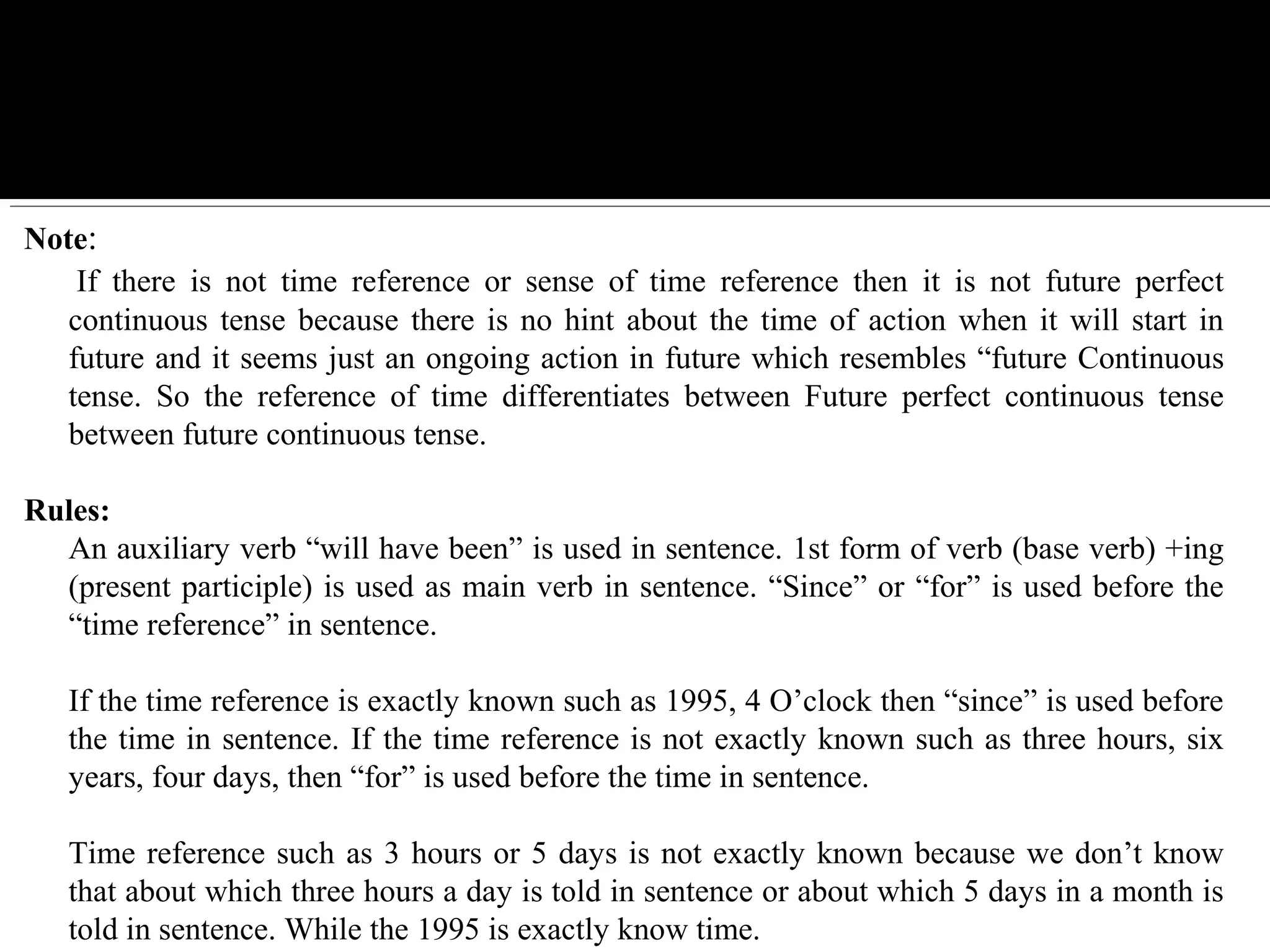 Note:
 If  there  is  not  time  reference  or  sense  of  time  reference  then  it  is  not  future  perfect 
continuous tense because there is no hint about the time of action when it will start in 
future and it seems just an ongoing action in future which resembles “future Continuous 
tense.  So  the  reference  of  time  differentiates  between  Future  perfect  continuous  tense 
between future continuous tense.
Rules: 
An auxiliary verb “will have been” is used in sentence. 1st form of verb (base verb) +ing 
(present participle) is used as main verb in sentence. “Since” or “for” is used before the 
“time reference” in sentence. 
If the time reference is exactly known such as 1995, 4 O’clock then “since” is used before 
the time in sentence. If the time reference is not exactly known such as three hours, six 
years, four days, then “for” is used before the time in sentence. 
Time reference such as 3 hours or 5 days is not exactly known because we don’t know 
that about which three hours a day is told in sentence or about which 5 days in a month is 
told in sentence. While the 1995 is exactly know time.
 