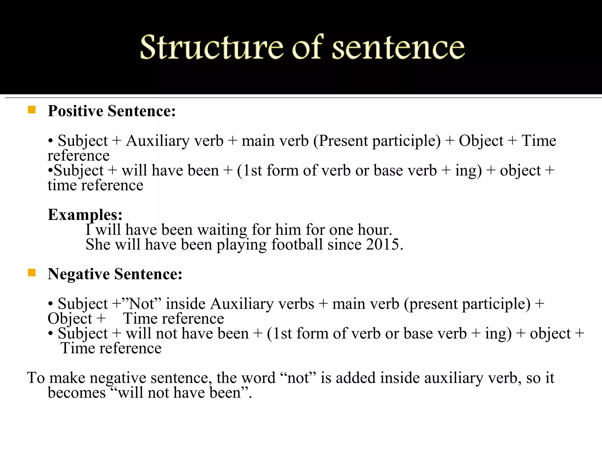  Positive Sentence:
• Subject + Auxiliary verb + main verb (Present participle) + Object + Time 
reference
•Subject + will have been + (1st form of verb or base verb + ing) + object + 
time reference
Examples:
         I will have been waiting for him for one hour.
         She will have been playing football since 2015.
 Negative Sentence:
• Subject +”Not” inside Auxiliary verbs + main verb (present participle) + 
Object +    Time reference
• Subject + will not have been + (1st form of verb or base verb + ing) + object + 
   Time reference
To make negative sentence, the word “not” is added inside auxiliary verb, so it 
becomes “will not have been”.
 