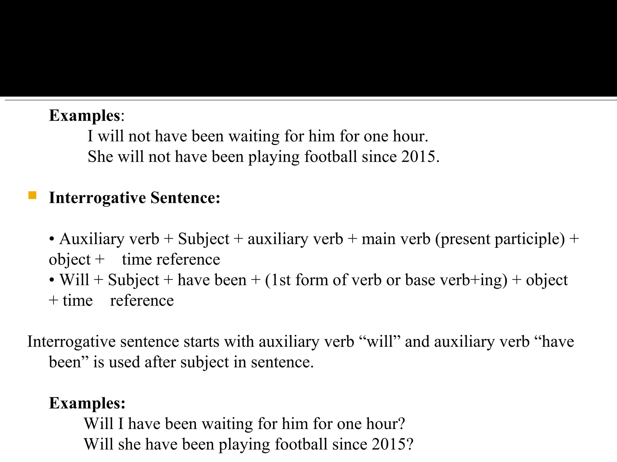 Examples:
         I will not have been waiting for him for one hour.
         She will not have been playing football since 2015.
 Interrogative Sentence:
• Auxiliary verb + Subject + auxiliary verb + main verb (present participle) + 
object +    time reference
• Will + Subject + have been + (1st form of verb or base verb+ing) + object 
+ time    reference
Interrogative sentence starts with auxiliary verb “will” and auxiliary verb “have 
been” is used after subject in sentence.
Examples:
        Will I have been waiting for him for one hour?
        Will she have been playing football since 2015?
 