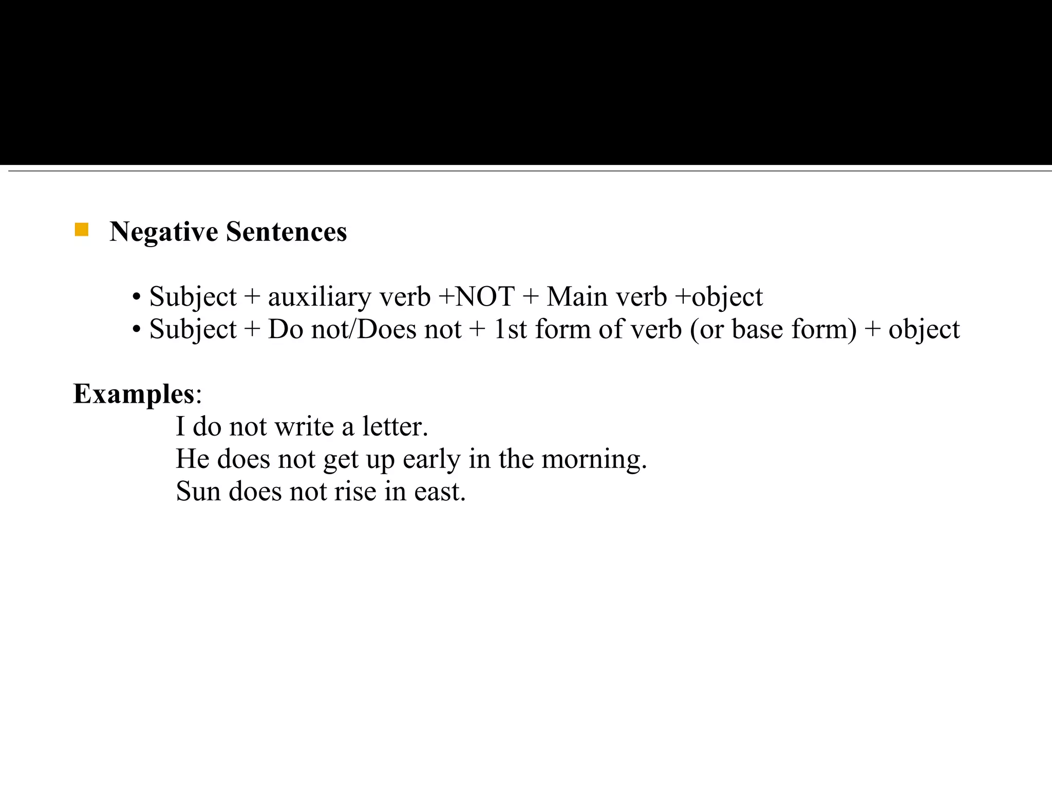  Negative Sentences
• Subject + auxiliary verb +NOT + Main verb +object
• Subject + Do not/Does not + 1st form of verb (or base form) + object
Examples:
I do not write a letter.
He does not get up early in the morning.
Sun does not rise in east.
 