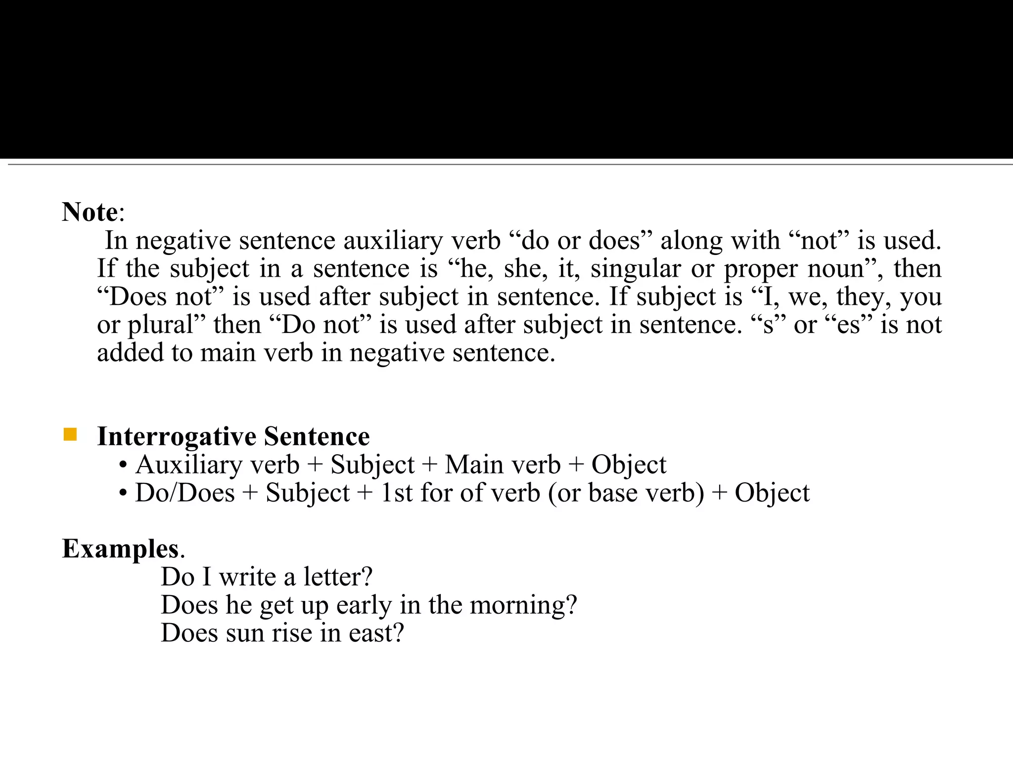 Note:
In negative sentence auxiliary verb “do or does” along with “not” is used.
If the subject in a sentence is “he, she, it, singular or proper noun”, then
“Does not” is used after subject in sentence. If subject is “I, we, they, you
or plural” then “Do not” is used after subject in sentence. “s” or “es” is not
added to main verb in negative sentence.
 Interrogative Sentence
• Auxiliary verb + Subject + Main verb + Object
• Do/Does + Subject + 1st for of verb (or base verb) + Object
Examples.
Do I write a letter?
Does he get up early in the morning?
Does sun rise in east?
 