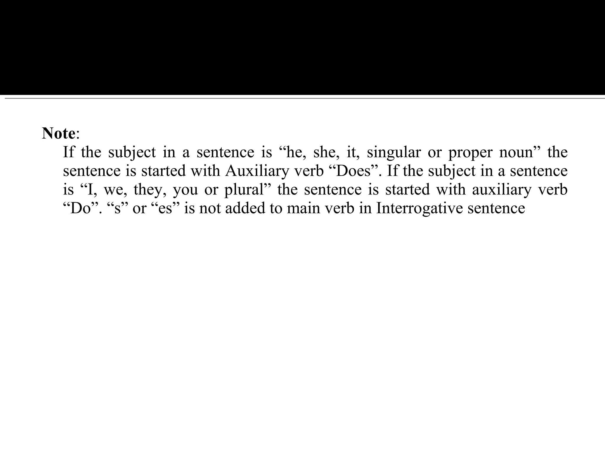 Note:
If the subject in a sentence is “he, she, it, singular or proper noun” the
sentence is started with Auxiliary verb “Does”. If the subject in a sentence
is “I, we, they, you or plural” the sentence is started with auxiliary verb
“Do”. “s” or “es” is not added to main verb in Interrogative sentence
 