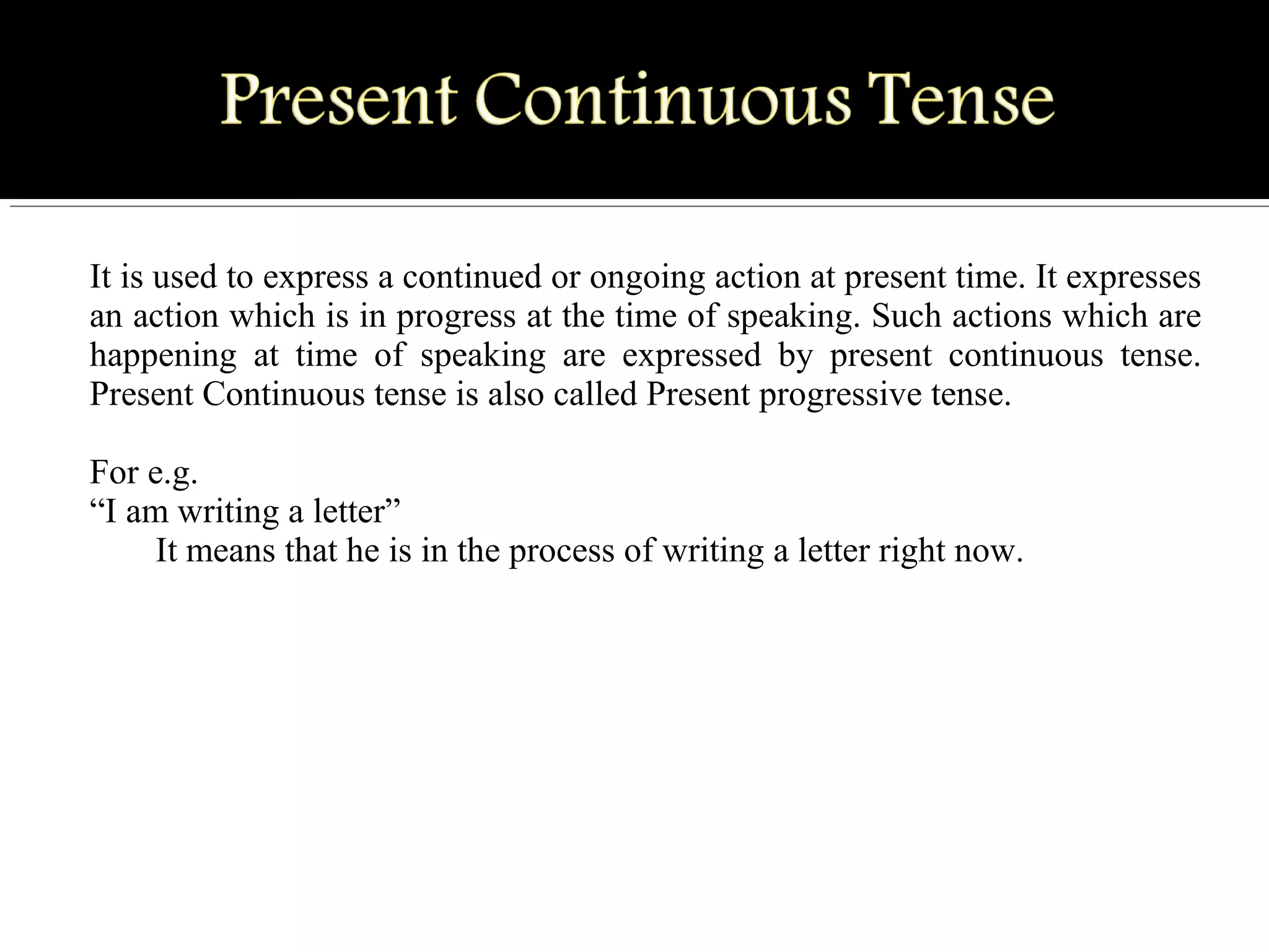It is used to express a continued or ongoing action at present time. It expresses
an action which is in progress at the time of speaking. Such actions which are
happening at time of speaking are expressed by present continuous tense.
Present Continuous tense is also called Present progressive tense.
For e.g.
“I am writing a letter”
It means that he is in the process of writing a letter right now.
 