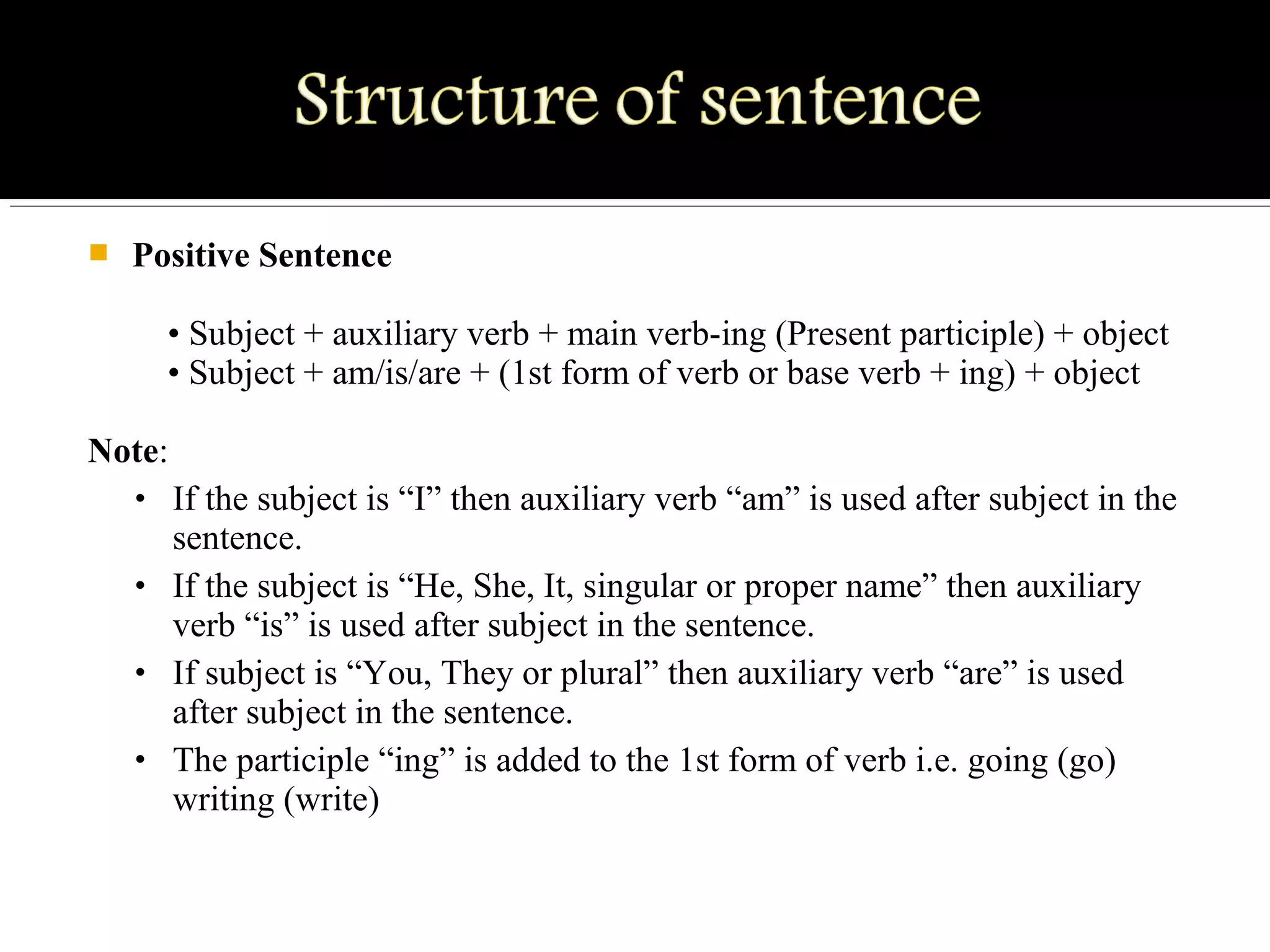 Positive Sentence
• Subject + auxiliary verb + main verb-ing (Present participle) + object
• Subject + am/is/are + (1st form of verb or base verb + ing) + object
Note:
• If the subject is “I” then auxiliary verb “am” is used after subject in the
sentence.
• If the subject is “He, She, It, singular or proper name” then auxiliary
verb “is” is used after subject in the sentence.
• If subject is “You, They or plural” then auxiliary verb “are” is used
after subject in the sentence.
• The participle “ing” is added to the 1st form of verb i.e. going (go)
writing (write)
 