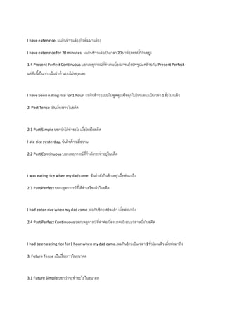 I have eaten rice. ผมกินข้าวแล้ว (กินอิ่มมาแล้ว) 
I have eaten rice for 20 minutes. ผมกินข้าวแล้วเป็นเวลา 20 นาที (ตอนนีก้็กินอยู่) 
1.4 Present Perfect Continuous บอกเหตุการณ์ที่ทาต่อเนื่องมาจนถึงปัจจุบัน คล้ายกับ Present Perfect 
แต่ตัวนีเ้ป็นการเน้นว่าทาแบบไม่หยุดเลย 
I have been eating rice for 1 hour. ผมกินข้าว (แบบไม่พูดคุยหรือลุกไปไหนเลย)เป็นเวลา 1 ชั่วโมงแล้ว 
2. Past Tense เป็นเรื่องราวในอดีต 
2.1 Past Simple บอกว่าได้ทาอะไร เมื่อไหร่ในอดีต 
I ate rice yesterday. ฉันกินข้าวเมื่อวาน 
2.2 Past Continuous บอกเหตุการณ์ที่กาลังกระทาอยู่ในอดีต 
I was eating rice when my dad came. ฉันกาลังกินข้าวอยู่ เมื่อพ่อมาถึง 
2.3 Past Perfect บอกเหุตการณ์ที่ได้ทาเสร็จแล้วในอดีต 
I had eaten rice when my dad came. ผมกินข้าวเสร็จแล้ว เมื่อพ่อมาถึง 
2.4 Past Perfect Continuous บอกเหตุการณ์ที่ทาต่อเนื่องมาจนถึง ณ เวลาหนึ่งในอดีต 
I had been eating rice for 1 hour when my dad came. ผมกินข้าวเป็นเวลา 1 ชั่วโมงแล้ว เมื่อพ่อมาถึง 
3. Future Tense เป็นเรื่องราวในอนาคต 
3.1 Future Simple บอกว่าจะทาอะไร ในอนาคต 
 