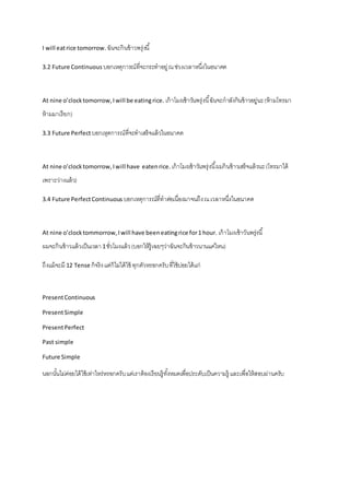 I will eat rice tomorrow. ฉันจะกินข้าวพรุ่งนี้ 
3.2 Future Continuous บอกเหตุการณ์ที่จะกระทาอยู่ ณ ช่วงเวลาหนึ่งในอนาคต 
At nine o’clock tomorrow, I will be eating rice. เก้าโมงเช้าวันพรุ่งนี้ฉันจะกาลังกินข้าวอยู่นะ (ห้ามโทรมา 
ห้ามมาเรียก) 
3.3 Future Perfect บอกเหุตการณ์ที่จะทาเสร็จแล้วในอนาคต 
At nine o’clock tomorrow, I will have eaten rice. เก้าโมงเช้าวันพรุ่งนี้ผมกินข้าวเสร็จแล้วนะ (โทรมาได้ 
เพราะว่างแล้ว) 
3.4 Future Perfect Continuous บอกเหตุการณ์ที่ทาต่อเนื่องมาจนถึง ณ เวลาหนึ่งในอนาคต 
At nine o’clock tommorrow, I will have been eating rice for 1 hour. เก้าโมงเช้าวันพรุ่งนี้ 
ผมจะกินข้าวแล้วเป็นเวลา 1 ชั่วโมงแล้ว (บอกให้รู้เฉยๆว่าฉันจะกินข้าวนานแค่ไหน) 
ถึงแม้จะมี 12 Tense ก็จริง แต่ก็ไม่ได้ใช้ ทุกตัวหรอกครับ ที่ใช้บ่อยได้แก่ 
Present Continuous 
Present Simple 
Present Perfect 
Past simple 
Future Simple 
นอกนัน้ไม่ค่อยได้ใช้เท่าไหร่หรอกครับ แต่เราต้องเรียนรู้ทัง้หมดเพื่อประดับเป็นความรู้ และเพื่อให้สอบผ่านครับ 
 
