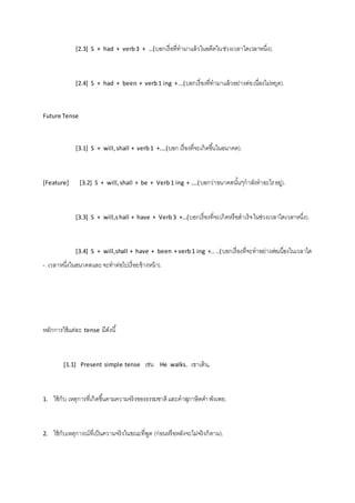 [2.3] S + had + verb 3 + …(บอกเรื่อที่ทามาแล้วในอดีตใน ช่วงเวลาใดเวลาหนึ่ง). 
[2.4] S + had + been + verb 1 ing + …(บอกเรื่องที่ทามาแล้วอย่างต่อ เนื่องไม่หยุด). 
Future Tense 
[3.1] S + will, shall + verb 1 +….(บอก เรื่องที่จะเกิดขึน้ในอนาคต). 
[Feature] [3.2] S + will, shall + be + Verb 1 ing + ….(บอกว่าอนาคตนัน้ๆกาลังทาอะไร อยู่). 
[3.3] S + will,s hall + have + Verb 3 +…(บอกเรื่องที่จะเกิดหรือสาเร็จ ในช่วงเวลาใดเวลาหนึ่ง). 
[3.4] S + will,shall + have + been + verb 1 ing +.. ..(บอกเรื่องที่จะทาอย่างต่อเนื่องในเวลาใด 
- เวลาหนึ่งในอนาคตและ จะทาต่อไปเรื่อยข้างหน้า). 
หลักการใช้แต่ละ tense มีดังนี้ 
[1.1] Present simple tense เช่น He walks. เขาเดิน, 
1. ใช้กับ เหตุการที่เกิดขึน้ตามความจริงของธรรมชาติ และคาสุภาษิตคา พังเพย. 
2. ใช้กับเหตุการณ์ที่เป็นความจริงในขณะที่พูด (ก่อนหรือหลังจะไม่จริงก็ตาม). 
 