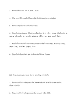 3. ใช้กับกริยาที่ทานานไม่ได้ เช่น รัก, เข้าใจ, รู้ เป็นต้น. 
4. ใช้กับการกระทาที่คิดว่าจะเกหิดขึน้ในอนาคตอันใกล้(จะมีคาวิเศษณ์บอกอนาคตร่วมด้วย). 
5. ใช้ในการเล่าสรุปเรื่องต่างๆในอดีต เช่นนิยาย นิทาน. 
6. ใช้ในประโยคเงื่อนไขในอนาคต ที่ต้นประโยคจะขึน้ต้น ด้วยคาว่า If (ถ้า), unless (เว้นเสียแต่ว่า), as 
soon as (เมื่อ,ขณะที่), till (จนกระทั่ง) , whenever (เมื่อไรก็ ตาม), while (ขณะที่) เป็นต้น. 
7. ใช้กับเรื่องที่กระทาอย่างสม่าเสมอ และมีคาวิเศษณ์บอกเวลาที่สม่าเสมอร่วมอยู่ด้วย เช่น always (เสมอๆ), 
often (บ่อยๆ), every day (ทุกๆวัน) เป็นต้น. 
8. ใช้ในประโยคที่คล้อยตามที่เป็น [1.1] ประโยคตามต้องใช้ [1.1] ด้วยเสมอ. 
[1.2] Present continuous tense เช่น He is walking. เขากาลังเดิน. 
1. ใช้ในเหตุการณ์ที่กาลังกระทาอยู่ในขณะที่พูด(ใช้ now ร่วมด้วยก็ได้ โดยใส่ไว้ต้น ประโยค, หลังกริยา 
หรือสุดประโยคก็ ได้). 
2. ใช้ในเหตุการณ์ที่กาลังกระทาอยู่ในระยะเวลาอันยาวนาน เช่น ในวันนี้,ในปีนี้. 
 