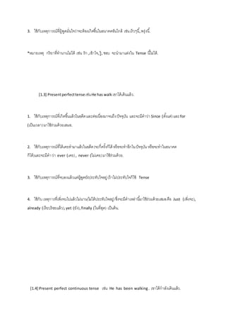 3. ใช้กับเหตุการณ์ที่ผู้พูดมั่นใจว่าจะต้องเกิดขึน้ในอนาคตอันใกล้ เช่น เร็วๆนี้, พรุ่งนี.้ 
*หมายเหตุ กริยาที่ทานานไม่ได้ เช่น รัก ,เข้าใจ, รู้, ชอบ จะนามาแต่งใน Tense นีไ้ม่ได้. 
[1.3] Present perfect tense เช่น He has walk เขาได้เดินแล้ว. 
1. ใช้กับเหตุการณ์ที่เกิดขึน้แล้วในอดีต และต่อเนื่องมาจนถึง ปัจจุบัน และจะมีคาว่า Since (ตัง้แต่) และ for 
(เป็นเวลา) มาใช้ร่วมด้วยเสมอ. 
2. ใช้กับเหตุการณ์ที่ได้เคยทามาแล้วในอดีต (จะกี่ครั้งก็ได้ หรือจะทาอีกใน ปัจจุบัน หรือจะทาในอนาคต 
ก็ได้)และจะมีคา ว่า ever (เคย) , never (ไม่เคย) มาใช้ร่วมด้วย. 
3. ใช้กับเหตุการณ์ที่จบลงแล้วแต่ผู้พูดยังประทับใจอยู่ (ถ้าไม่ประทับใจก็ใช้ Tense 
4. ใช้กับ เหตุการที่เพิ่งจบไปแล้วไม่นาน(ไม่ได้ประทับใจอยู่) ซึ่งจะมีคาเหล่านีม้าใช้ร่วมด้วยเสมอ คือ Just (เพิ่งจะ), 
already (เรียบร้อยแล้ว), yet (ยัง), finally (ในที่สุด) เป็นต้น. 
[1.4] Present perfect continuous tense เช่น He has been walking . เขาได้กาลังเดินแล้ว. 
 