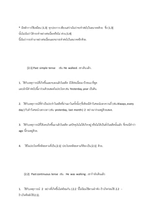 * มีหลักการใช้เหมือน [1.3] ทุกประการ เพียงแต่ว่าเน้นว่าจะทาต่อไปในอนาคตด้วย ซึ่ง [1.3] 
นัน้ไม่เน้นว่าได้กระทาอย่างต่อเนื่องหรือไม่ ส่วน [1.4] 
นีเ้น้นว่ากระทามาอย่างต่อเนื่องและจะกระทาต่อไปในอนาคตอีกด้วย. 
[2.1] Past simple tense เช่น He walked. เขาเดิน แล้ว. 
1. ใช้กับเหตุการณ์ที่เกิดขึน้และจบลงแล้วในอดีต มิได้ต่อเนื่องมาถึงขณะ ที่พูด 
และมักมีคาต่อไปนีม้าร่วมด้วยเสมอในประโยค เช่น Yesterday, year เป็นต้น. 
2. ใช้กับเหตุการณ์ที่ทาเป็นประจาในอดีตที่ผ่านมาในครัง้นัน้ๆ ซึ่งต้องมีคาวิเศษณ์บอกความถี่ (เช่น Always, every 
day ) กับคาวิเศษณ์ บอกเวลา (เช่น yesterday, last month ) 2 อย่างมาร่วมอยู่ด้วยเสมอ. 
3. ใช้กับเหตุการณ์ที่ได้เคยเกิดขึน้มาแล้วในอดีต แต่ปัจจุบันไม่ได้เกิด อยู่ หรือไม่ได้เป็นดั่งในอดีตนัน้แล้ว ซึ่งจะมีคาว่า 
ago นีร้่วมอยู่ด้วย. 
4. ใช้ในประโยคที่คล้อยตามที่เป็น [2.1] ประโยคคล้อยตามก็ต้อง เป็น [2.1] ด้วย. 
[2.2] Past continuous tense เช่น He was walking . เขากาลังเดินแล้ว 
1. ใช้กับเหตุการณ์ 2 อย่างที่เกิดขึน้ไม่พร้อมกัน { 2.2 นีไ้ม่นิยมใช้ตามลาพัง - ถ้าเกิดก่อนใช้ 2.2 - 
ถ้าเกิดทีหลังใช้ 2.1}. 
 