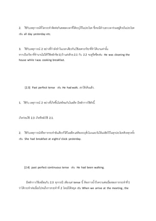 2. ใช้กับเหตุการณ์ที่ ไดกระทาติดต่อกันตลอดเวลาที่ได้ระบุไว้ในประโยค ซึ่งจะมีคาบอกเวลาร่วมอยดู่้วยในประโยค 
เช่น all day yesterday etc. 
3. ใช้กับเหตุการณ์ 2 อย่างที่กาลังทาในเวลาเดียวกัน(ใช้เฉพาะกริยาที่ทาได้นานเท่านัน้ 
หากเป็นกริยาที่ทานานไม่ได้ก็ใช้หลักข้อ 1 ) ถ้าแต่งด้วย 2.1 กับ 2.2 จะดูจืดชืดเช่น He was cleaning the 
house while I was cooking breakfast. 
[2.3] Past perfect tense เช่น He had walk. เขาได้เดินแล้ว. 
1. ใช้กับ เหตุการณ์ 2 อย่างที่เกิดขึน้ไม่พร้อมกันในอดีต มีหลักการใช้ดังนี.้ 
เกิดก่อนใช้ 2.3 เกิดทีหลังใช้ 2.1. 
2. ใช้กับเหตุการณ์หรือการกระทาอันเดียวก็ได้ในอดีต แต่ต้องระบุชั่วโมงและวันให้แน่ชัดไว้ในทุกประโยคด้วยทุกครัง้ 
เช่น She had breakfast at eight o’ clock yesterday. 
[2.4] past perfect continuous tense เช่น He had been walking. 
มีหลักการใช้เหมือนกับ 2.3 ทุกกรณี เพียงแต่ tense นี้ ต้องการยา้ถึงความต่อเนื่องของการกระทาที่ 1 
ว่าได้กระทาต่อเนื่องไปจนถึงการกระทาที่ 2 โดยมิได้หยุด เช่น When we arrive at the meeting , the 
 