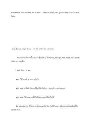 lecturer had been speaking for an hour . เมื่อพวกเราไปถึงที่ ประชุม ผู้บรรยายได้พูดมาแล้ว เป็นเวลา 1 
ชั่วโมง. 
[3.1] Future simple tense เช่น He will walk. เขาจะเดิน. 
ใช้กับเหตุการณ์ที่จะเกิดขึน้ในอนาคต ซึ่งจะมีคาว่า tomorrow, to night, next week, next month 
เป็นต้น มาร่วมอยู่ด้วย. 
* Shall ใช้กับ I we. 
Will ใช้กับบุรุษที่ 2 และนามทั่วๆไป. 
Will, shall จะใช้สลับกันในกรณีที่จะให้คามั่นสัญญา, ข่มขู่บังคับ, ตกลงใจแน่วแน่. 
Will, shall ใช้กับเหตุการณ์ที่เกิดขึน้โดยธรรมชาติหรือจงใจก็ได้. 
Be going to (จะ) ใช้กับความจงใจของมนุษย์ เท่านัน้ ห้ามใช้กับเหตุการณ์ของธรรมชาติและนิยมใช้ใน 
ประโยคเงื่อนไข. 
 