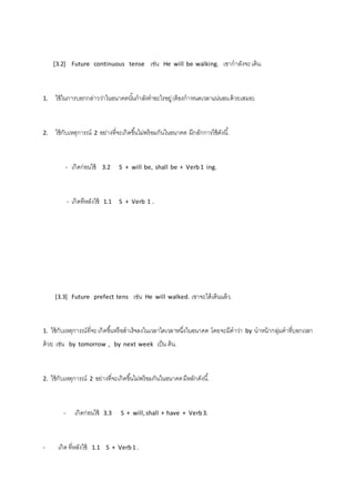 [3.2] Future continuous tense เช่น He will be walking. เขากาลังจะ เดิน. 
1. ใช้ในการบอกกล่าวว่าในอนาคตนัน้กาลังทาอะไรอยู่ (ต้องกาหนดเวลาแน่นอน ด้วยเสมอ). 
2. ใช้กับเหตุการณ์ 2 อย่างที่จะเกิดขึน้ไม่พร้อมกันในอนาคต มีกลักการใช้ดังนี.้ 
- เกิดก่อนใช้ 3.2 S + will be, shall be + Verb 1 ing. 
- เกิดทีหลังใช้ 1.1 S + Verb 1 . 
[3.3] Future prefect tens เช่น He will walked. เขาจะได้เดินแล้ว. 
1. ใช้กับเหตุการณ์ที่จะ เกิดขึน้หรือสาเร็จลงในเวลาใดเวลาหนึ่งในอนาคต โดยจะมีคาว่า by นาหน้ากลุ่มคาที่บอกเวลา 
ด้วย เช่น by tomorrow , by next week เป็น ต้น. 
2. ใช้กับเหตุการณ์ 2 อย่างที่จะเกิดขึน้ไม่พร้อมกันในอนาคต มีหลักดังนี.้ 
- เกิดก่อนใช้ 3.3 S + will, shall + have + Verb 3. 
- เกิด ที่หลังใช้ 1.1 S + Verb 1 . 
 
