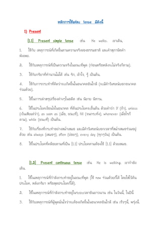 หลักการใช้แต่ละ tense มีดังนี้
1) Present
[1.1] Present simple tense เช่น He walks. เขาเดิน,
1. ใช้กับ เหตุการณ์ที่เกิดขึ้นตามความจริงของธรรมชาติ และคาสุภาษิตคา
พังเพย.
2. ใช้กับเหตุการณ์ที่เป็นความจริงในขณะที่พูด (ก่อนหรือหลังจะไม่จริงก็ตาม).
3. ใช้กับกริยาที่ทานานไม่ได้ เช่น รัก, เข้าใจ, รู้ เป็นต้น.
4. ใช้กับการกระทาที่คิดว่าจะเกิดขึ้นในอนาคตอันใกล้ (จะมีคาวิเศษณ์บอกอนาคต
ร่วมด้วย).
5. ใช้ในการเล่าสรุปเรื่องต่างๆในอดีต เช่น นิยาย นิทาน.
6. ใช้ในประโยคเงื่อนไขในอนาคต ที่ต้นประโยคจะขึ้นต้น ด้วยคาว่า If (ถ้า), unless
(เว้นเสียแต่ว่า), as soon as (เมื่อ, ขณะที่), till (จนกระทั่ง), whenever (เมื่อไรก็
ตาม), while (ขณะที่) เป็นต้น.
7. ใช้กับเรื่องที่กระทาอย่างสม่าเสมอ และมีคาวิเศษณ์บอกเวลาที่สม่าเสมอร่วมอยู่
ด้วย เช่น always (เสมอๆ), often (บ่อยๆ), every day (ทุกๆวัน) เป็นต้น.
8. ใช้ในประโยคที่คล้อยตามที่เป็น [1.1] ประโยคตามต้องใช้ [1.1] ด้วยเสมอ.
[1.2] Present continuous tense เช่น He is walking. เขากาลัง
เดิน.
1. ใช้ในเหตุการณ์ที่กาลังกระทาอยู่ในขณะที่พูด (ใช้ now ร่วมด้วยก็ได้ โดยใส่ไว้ต้น
ประโยค, หลังกริยา หรือสุดประโยคก็ได้).
2. ใช้ในเหตุการณ์ที่กาลังกระทาอยู่ในระยะเวลาอันยาวนาน เช่น ในวันนี้, ในปีนี้
3. ใช้กับเหตุการณ์ที่ผู้พูดมั่นใจว่าจะต้องเกิดขึ้นในอนาคตอันใกล้ เช่น เร็วๆนี้, พรุ่งนี้.
 