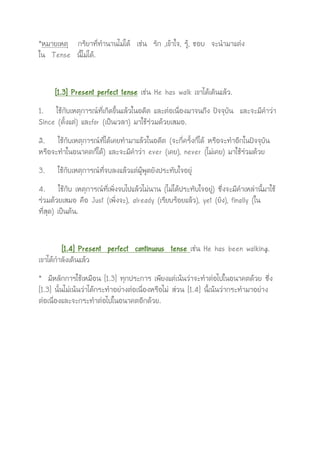 *หมายเหตุ กริยาที่ทานานไม่ได้ เช่น รัก ,เข้าใจ, รู้, ชอบ จะนามาแต่ง
ใน Tense นี้ไม่ได้.
[1.3] Present perfect tense เช่น He has walk เขาได้เดินแล้ว.
1. ใช้กับเหตุการณ์ที่เกิดขึ้นแล้วในอดีต และต่อเนื่องมาจนถึง ปัจจุบัน และจะมีคาว่า
Since (ตั้งแต่) และfor (เป็นเวลา) มาใช้ร่วมด้วยเสมอ.
2. ใช้กับเหตุการณ์ที่ได้เคยทามาแล้วในอดีต (จะกี่ครั้งก็ได้ หรือจะทาอีกในปัจจุบัน
หรือจะทาในอนาคตก็ได้) และจะมีคาว่า ever (เคย), never (ไม่เคย) มาใช้ร่วมด้วย
3. ใช้กับเหตุการณ์ที่จบลงแล้วแต่ผู้พูดยังประทับใจอยู่
4. ใช้กับ เหตุการณ์ที่เพิ่งจบไปแล้วไม่นาน (ไม่ได้ประทับใจอยู่) ซึ่งจะมีคาเหล่านี้มาใช้
ร่วมด้วยเสมอ คือ Just (เพิ่งจะ), already (เรียบร้อยแล้ว), yet (ยัง), finally (ใน
ที่สุด) เป็นต้น.
[1.4] Present perfect continuous tense เช่น He has been walking.
เขาได้กาลังเดินแล้ว
* มีหลักการใช้เหมือน [1.3] ทุกประการ เพียงแต่เน้นว่าจะทาต่อไปในอนาคตด้วย ซึ่ง
[1.3] นั้นไม่เน้นว่าได้กระทาอย่างต่อเนื่องหรือไม่ ส่วน [1.4] นี้เน้นว่ากระทามาอย่าง
ต่อเนื่องและจะกระทาต่อไปในอนาคตอีกด้วย.
 