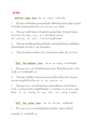 2) Past
[2.1] Past simple tense เช่น He walked. เขาเดิน แล้ว.
1. ใช้กับเหตุการณ์ที่เกิดขึ้นและจบลงแล้วในอดีต มิได้ต่อเนื่องมาถึงขณะที่พูด และมักมี
คาต่อไปนี้มาร่วมด้วยเสมอในประโยค เช่น yesterday, year เป็นต้น.
2. ใช้กับเหตุการณ์ที่ทาเป็นประจาในอดีตที่ผ่านมาในครั้งนั้นๆ ซึ่งต้องมีคาวิเศษณ์
บอกความถี่ (เช่น Always, every day ) กับคาวิเศษณ์ บอกเวลา
(เช่น yesterday, last month ) 2 อย่างมาร่วมอยู่ด้วยเสมอ.
3. ใช้กับเหตุการณ์ที่ได้เคยเกิดขึ้นมาแล้วในอดีต แต่ปัจจุบันไม่ได้เกิดอยู่ หรือไม่ได้เป็น
ดั่งในอดีตนั้นแล้ว ซึ่งจะมีคาว่า ago นี้ร่วมอยู่ด้วย.
4. ใช้ในประโยคที่คล้อยตามที่เป็น [2.1] ประโยคคล้อยตามก็ต้อง เป็น [2.1] ด้วย.
[2.2] Past continuous tense เช่น He was walking. เขากาลังเดินแล้ว
1. ใช้กับเหตุการณ์ 2 อย่างที่เกิดขึ้นไม่พร้อมกัน {2.2 นี้ไม่นิยมใช้ตามลาพัง, ถ้าเกิด
ก่อนใช้ 2.2 ถ้าเกิดทีหลังใช้ 2.1}.
2. ใช้กับเหตุการณ์ที่ได้กระทาติดต่อกันตลอดเวลาที่ได้ระบุไว้ในประโยค ซึ่งจะมีคา
บอกเวลาร่วมอยู่ด้วยในประโยค เช่น all day yesterday etc.
3. ใช้กับเหตุการณ์ 2 อย่างที่กาลังทาในเวลาเดียวกัน(ใช้เฉพาะกริยาที่ทาได้นาน
เท่านั้น หากเป็นกริยาที่ทานานไม่ได้ก็ใช้หลักข้อ 1 ) ถ้าแต่งด้วย 2.1 กับ 2.2 จะดูจืด
ชืดเช่น He was cleaning the house while I was cooking breakfast.
[2.3] Past perfect tense เช่น He had walk. เขาได้เดินแล้ว.
1. ใช้กับ เหตุการณ์ 2 อย่างที่เกิดขึ้นไม่พร้อมกันในอดีต มีหลักการใช้ดังนี้.
เกิดก่อนใช้ 2.3 เกิดทีหลังใช้ 2.1.
 