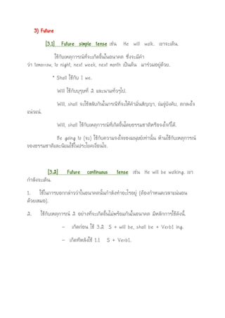 3) Future
[3.1] Future simple tense เช่น He will walk. เขาจะเดิน.
ใช้กับเหตุการณ์ที่จะเกิดขึ้นในอนาคต ซึ่งจะมีคา
ว่า tomorrow, to night, next week, next month เป็นต้น มาร่วมอยู่ด้วย.
* Shall ใช้กับ I we.
Will ใช้กับบุรุษที่ 2 และนามทั่วๆไป.
Will, shall จะใช้สลับกันในกรณีที่จะให้คามั่นสัญญา, ข่มขู่บังคับ, ตกลงใจ
แน่วแน่.
Will, shall ใช้กับเหตุการณ์ที่เกิดขึ้นโดยธรรมชาติหรือจงใจก็ได้.
Be going to (จะ) ใช้กับความจงใจของมนุษย์เท่านั้น ห้ามใช้กับเหตุการณ์
ของธรรมชาติและนิยมใช้ในประโยคเงื่อนไข.
[3.2] Future continuous tense เช่น He will be walking. เขา
กาลังจะเดิน.
1. ใช้ในการบอกกล่าวว่าในอนาคตนั้นกาลังทาอะไรอยู่ (ต้องกาหนดเวลาแน่นอน
ด้วยเสมอ).
2. ใช้กับเหตุการณ์ 2 อย่างที่จะเกิดขึ้นไม่พร้อมกันในอนาคต มีหลักการใช้ดังนี้.
- เกิดก่อน ใช้ 3.2 S + will be, shall be + Verb1 ing.
- เกิดทีหลังใช้ 1.1 S + Verb1.
 