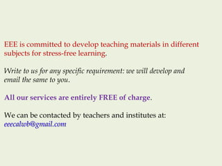 EEE is committed to develop teaching materials in different
subjects for stress-free learning.
Write to us for any specific requirement: we will develop and
email the same to you.
All our services are entirely FREE of charge.
We can be contacted by teachers and institutes at:
eeecalwb@gmail.com
 