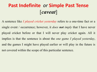 Past Indefinite or Simple Past Tense
[caveat]
A sentence like I played cricket yesterday refers to a one-time fact or a
single event / occurrence; however, it does not imply that I have never
played cricket before or that I will never play cricket again. All it
implies is that the sentence is about the one game I played yesterday,
and the games I might have played earlier or will play in the future is
not covered within the scope of this particular sentence.
 