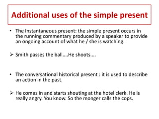 Additional uses of the simple present
• The Instantaneous present: the simple present occurs in
  the running commentary produced by a speaker to provide
  an ongoing account of what he / she is watching.

 Smith passes the ball....He shoots....


• The conversational historical present : it is used to describe
  an action in the past.

 He comes in and starts shouting at the hotel clerk. He is
  really angry. You know. So the monger calls the cops.
 