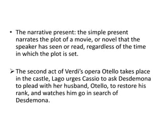• The narrative present: the simple present
  narrates the plot of a movie, or novel that the
  speaker has seen or read, regardless of the time
  in which the plot is set.

 The second act of Verdi’s opera Otello takes place
  in the castle, Lago urges Cassio to ask Desdemona
  to plead with her husband, Otello, to restore his
  rank, and watches him go in search of
  Desdemona.
 